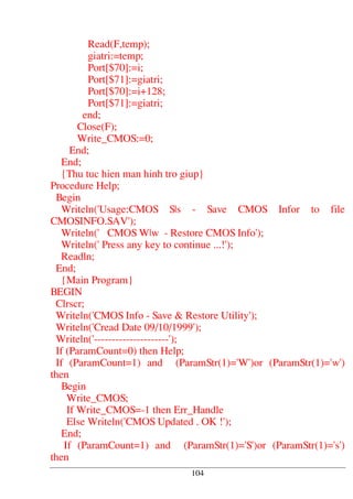 Read(F,temp);
giatri:=temp;
Port[$70]:=i;
Port[$71]:=giatri;
Port[$70]:=i+128;
Port[$71]:=giatri;
end;
Close(F);
Write_CMOS:=0;
End;
End;
{Thu tuc hien man hinh tro giup}
Procedure Help;
Begin
Writeln('Usage:CMOS S|s - Save CMOS Infor to file
CMOSINFO.SAV');
Writeln(' CMOS W|w - Restore CMOS Info');
Writeln(' Press any key to continue ...!');
Readln;
End;
{Main Program}
BEGIN
Clrscr;
Writeln('CMOS Info - Save & Restore Utility');
Writeln('Cread Date 09/10/1999');
Writeln('---------------------');
If (ParamCount=0) then Help;
If (ParamCount=1) and (ParamStr(1)='W')or (ParamStr(1)='w')
then
Begin
Write_CMOS;
If Write_CMOS=-1 then Err_Handle
Else Writeln('CMOS Updated . OK !');
End;
If (ParamCount=1) and (ParamStr(1)='S')or (ParamStr(1)='s')
then
104
 