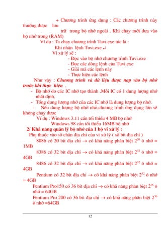 + Ch−¬ng tr×nh øng dông : C¸c ch−¬ng tr×nh nµy
th−êng ®−îc l−u
tr÷ trong bé nhí ngoµi . Khi ch¹y míi ®−a vµo
bé nhí trong (RAM)
VÝ dô : Ta ch¹y ch−¬ng tr×nh Tuvi.exe tøc lµ :
Khi nhËn lÖnh Tuvi.exe ↵
Vi xö lý sÏ :
- §äc vµo bé nhí ch−¬ng tr×nh Tuvi.exe
- §äc c¸c dßng lÖnh cña Tuvi.exe
- Gi¶i m· c¸c lÖnh nµy
- Thùc hiÖn c¸c lÖnh
Nh− vËy : Ch−¬ng tr×nh vµ d÷ liÖu ®−îc n¹p vµo bé nhí
tr−íc khi thùc hiÖn .
- Bé nhí do c¸c IC nhí t¹o thµnh .Mçi IC cã 1 dung l−îng nhí
nhÊt ®Þnh.
- Tæng dung l−îng nhí cña c¸c IC nhí lµ dung l−îng bé nhí.
- NÕu dung l−îng bé nhí nhá,ch−¬ng tr×nh øng dông lín sÏ
kh«ng ch¹y ®−îc
VÝ dô : Windows 3.11 cÇn tèi thiÓu 4 MB bé nhí
Windows 98 cÇn tèi thiÓu 16MB bé nhí
2/ Kh¶ n¨ng qu¶n lý bé nhí cña 1 bé vi xö lý :
Phô thuéc vµo sè ch©n ®Þa chØ cña vi xö lý ( sè bÝt ®Þa chØ )
8086 cã 20 bit ®Þa chØ → cã kh¶ n¨ng ph©n biÖt 220
« nhí =
1MB
8386 cã 32 bit ®Þa chØ → cã kh¶ n¨ng ph©n biÖt 232
« nhí =
4GB
8486 cã 32 bit ®Þa chØ → cã kh¶ n¨ng ph©n biÖt 232
« nhí =
4GB
Pentium cã 32 bit ®Þa chØ → cã kh¶ n¨ng ph©n biÖt 232
« nhí
= 4GB
Pentium Pro150 cã 36 bit ®Þa chØ → cã kh¶ n¨ng ph©n biÖt 236
«
nhí = 64GB
Pentium Pro 200 cã 36 bit ®Þa chØ → cã kh¶ n¨ng ph©n biÖt 236
« nhí =64GB
12
 
