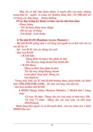 MÆc dï cã thÓ c¾m thªm nhiÒu vi m¹ch nhí vµo m¸y, nh−ng
trong thùc tÕ ng−êi ta còng chØ th−êng dïng ®Õn 128 MB nhí trë
vÒ trong c¸c øng dông th«ng th−êng.
3/C¸c ®Æc tr−ng kü thuËt c¬ b¶n cña bé nhí b¸n dÉn:
-Dung l−îng
- Tèc ®é ho¹t ®éng (truy nhËp)
- §é tin cËy sö dông
- Gi¸ thµnh , kÝch th−íc.
4/ Bé nhí RAM (Random Access Memory) :
- Bé nhí RAM gièng nh− 1 caÝ b¶ng mµ ng−êi ta cã thÓ viÕt vµo vµ
sau ®ã l¹i cã
thÓ xo¸ ®I ®Ó viÕt c¸c th«ng tin míi
- Hai lo¹i RAM
+ RAM tÜnh :
Dïng phÇn tö triger lµm phÇn tö nhí
Tèc ®é truy nhËp nhanh.Gi¸ thµnh ®¾t
+ RAM ®éng:
Dïng tô ®iÖn lµm phÇn tö nhí
Tèc ®é truy nhËp kh«ng nhanh
Lu«n ph¶i “lµm t−¬i” th«ng tin
Gi¸ thµnh rÎ
- Trong m¸y tÝnh c¸c IC nhí RAM th−êng ®−îc ghÐp thµnh c¸c khèi
nhí 1MB,4MB,8MB,16MB... ®Ó c¾m vµo m¸y cho tiÖn lîi.
- Hai lo¹i modun nhí RAM:
• SIMM (Single Inline Memory Modules ): M«dul nhí 1 hµng
ch©n
Cã lo¹i 30 ch©n : Dïng cho c¸c lo¹i m¸y cò nh− m¸y 386
Cã lo¹i 72 ch©n : Dïng cho c¸c lo¹i m¸y cò nh− m¸y
486,Pentium
H×nh d¸ng bªn ngoµi vµ s¬ ®å m¹ch ®iÖn , tªn c¸c ch©n cña 1 khèi
SIMM nh− sau:
13
 