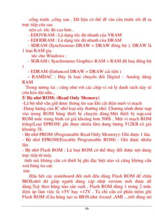 cæng tr−íc ,cæng sau . D÷ liÖu cã thÓ ®I vµo cöa tr−íc råi ®I ra
trùc tiÕp cöa sau
nªn cã tèc ®é cao h¬n .
- EDOVRAM : Lµ d¹ng tèc ®é nhanh cña VRAM
- EDODRAM : Lµ d¹ng tèc ®é nhanh cña DRAM
- SDRAM (Synchronous DRAW = DRAW ®ång bé ): DRAW lµ
1 lo¹i RAM gia
tèc cho Windows :
- SGRAM ( Synchronous Graphics RAM = RAM ®å ho¹ ®ång bé
)
- EDRAM (Enhanced DRAW = DRAW c¶i tiÕn )
- RAMDAC : §©y lµ lo¹i chuyÓn ®æi Digital - Analog dïng
RAM
Trong t−¬ng lai ; còng nh− víi c¸c chip vi xö lý danh s¸ch nµy sÏ
cßn kÐo dµi n÷a...
5/ Bé nhí ROM: (Read Only Memory)
-Lµ bé nhí vÉn gi÷ ®−îc th«ng tin sau khi c¾t ®iÖn nu«i vi m¹ch
-Dung l−îng cña IC nhí lo¹i nµy th−êng nhá. Ch−¬ng tr×nh ®−îc n¹p
vµo trong ROM b»ng thiÕt bÞ chuyªn dïng.Mét thiÕt bÞ n¹p,xo¸
ROM møc trung b×nh cã gi¸ kho¶ng h¬n 500$ . Mét vi m¹ch ROM
tr¾ng(Lo¹i EPROM: ghi ®−îc nhiÒu lÇn) dung l−îng 512KB cã gi¸
kho¶ng 3$.
- Bé nhí PROM (Programable Read Only Memory): Ghi ®−îc 1 lÇn.
- Bé nhí EPROM(Erasable Programable ROM) : Ghi ®−îc nhiÒu
lÇn.
- Bé nhí Flash ROM : Lµ lo¹i ROM cã thÓ thay ®æi ®−îc néi dung
trùc tiÕp tõ m¸y
tÝnh mµ kh«ng cÇn cã thiÕt bÞ ghi ®Æc biÖt nµo vµ còng kh«ng cÇn
xo¸ b»ng tia cùc
tÝm
HÇu hÕt c¸c mainboard ®êi míi ®Òu dïng Flash ROM ®Ó chøa
BIOS,nhê ®ã gióp ng−êi dïng cËp nhËt version míi ®−îc dÔ
dµng.Tuú theo h·ng nµo s¶n xuÊt , Flash ROM dïng 1 trong 2 møc
®iÖn ¸p lµm viÖc lµ +5V hay +12V . Ta chØ cÇn cã phÇn mÒm ghi
Flash ROM (Cña h·ng t¹o ra BIOS nh− Award ,AMI ...)råi dïng nã
16
 