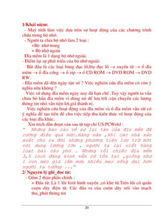 1/Kh¸i niÖm:
- Maý tÝnh lµm viÖc dùa trªn sù ho¹t ®éng cña c¸c ch−¬ng tr×nh
chøa trong bé nhí.
- Ng−êi ta chia bé nhí lµm 2 lo¹i :
+Bé nhí trong
+ Bé nhí ngoµi
§Üa mÒm lµ 1 d¹ng bé nhí ngoµi.
- §iÓm l¹i sù ph¸t triÓn cña bé nhí ngoµi:
B¾t ®Çu lµ c¸c lo¹i b¨ng ®ôc lç,b×a ®ôc lç → xuyÕn tõ → æ ®Üa
mÒm → æ ®Üa cøng → æ zip → æ CD ROM → DVD ROM → DVD
RW.
- §Üa mÒm d· ®Õn ngµy tËn sè ? ViÖc nghiªn cøu ®Üa mÒm cã cßn ý
nghÜa n÷a kh«ng ?
ViÖc sö dông ®Üa mÒm ngµy nay ®· h¹n chÕ .Tuy vËy ng−êi ta vÉn
ch−a bá h¼n ®Üa mÒm v× dïng nã ®Ó l−u tr÷ ,vËn chuyÓn c¸c l−îng
th«ng tin nhá vÉn tiÖn lîi,gi¸ thµnh rÎ.
ViÖc nghiªn cøu ho¹t ®éng cña ®Üa mÒm vµ æ ®Üa mÒm vÉn rÊt cã
ý nghÜa ®Ó t¹o tiÒn ®Ò cho viÖc tiÕp thu kiÕn thøc vÒ ho¹t ®éng cña
c¸c lo¹i ®Üa kh¸c.
Xin trÝch dÉn ®o¹n v¨n sau tõ t¹p chÝ US-PCWold :
“ Nh÷ng b¸o c¸o vÒ sù lôi tµn cña ®Üa mÒm ®·
c−êng ®iÖu qu¸ møc.Hµng n¨m ,khi c¸c nhµ s¶n
xuÊt cho ra ®êi nh÷ng ph−¬ng tiÖn l−u tr÷ míi
víi dung l−îng lín , ng−êi ta l¹i viÕt hµng
lo¹t bµi c¸o phã . Nh−ng råi chiÕc ®Üa mÒm
3,5 inch ®¸ng kÝnh vÉn cø tån t¹i ,gièng nh−
1 con mÌo giµ l¾m m−u nhiÒu mÑo sèng dai h¬n
ng−êi ta t−ëng ...”
2/ Nguyªn lý ghi_®äc tõ:
- Gåm 2 thµn phÇn chÝnh :
+ §Çu tõ: Lµ 1 lâi ferit h×nh xuyÕn ,cã khe tõ.Trªn lâi cã quÊn
cuén d©y ®iÖn tõ. C¸c ®Çu ra cña cuén d©y nèi vµo m¹ch
thu_ph¸t th«ng tin
20
 