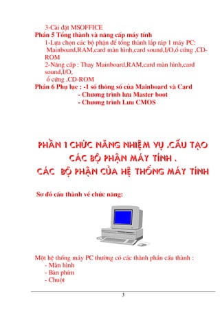 3-Cµi ®Æt MSOFFICE
PhÇn 5 Tæng thµnh vµ n©ng cÊp m¸y tÝnh
1-Lùa chän c¸c bé phËn ®Ó tæng thµnh l¾p r¸p 1 m¸y PC:
Mainboard,RAM,card mµn h×nh,card sound,I/O,æ cøng ,CD-
ROM
2-N©ng cÊp : Thay Mainboard,RAM,card mµn h×nh,card
sound,I/O,
æ cøng ,CD-ROM
PhÇn 6 Phô lôc : -1 sè th«ng sè cña Mainboard vµ Card
- Ch−¬ng tr×nh l−u Master boot
- Ch−¬ng tr×nh L−u CMOS
PhÇn 1 Chøc n¨ng nhiÖm vô ,cÊu t¹o
c¸c bé phËn m¸y tÝnh .
C¸c bé phËn cña hÖ thèng m¸y tÝnh
S¬ ®å cÊu thµnh vÒ chøc n¨ng:
Mét hÖ thèng m¸y PC th−êng cã c¸c thµnh phÇn cÊu thµnh :
- Mµn h×nh
- Bµn phÝm
- Chuét
3
 