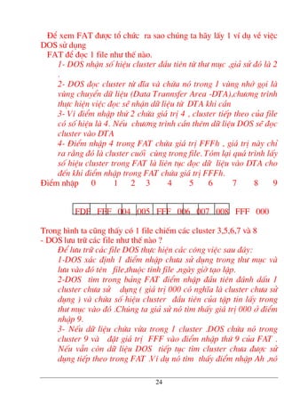 §Ó xem FAT ®−îc tæ chøc ra sao chóng ta h·y lÊy 1 vÝ dô vÒ viÖc
DOS sö dông
FAT ®Ó ®äc 1 file nh− thÕ nµo.
1- DOS nhËn sè hiÖu cluster ®Çu tiªn tõ th− môc ,gi¶ sö ®ã lµ 2
.
2- DOS ®äc cluster tõ ®Üa vµ chøa nã trong 1 vïng nhí gäi lµ
vïng chuyÓn d÷ liÖu (Data Trannsfer Area -DTA),ch−¬ng tr×nh
thùc hiÖn viÖc ®äc sÏ nhËn d÷ liÖu tõ DTA khi cÇn
3- V× ®iÓm nhËp thø 2 chøa gi¸ trÞ 4 , cluster tiÕp theo cña file
cã sè hiÖu lµ 4. NÕu ch−¬ng tr×nh cÇn thªm d÷ liÖu DOS sÏ ®äc
cluster vµo DTA
4- §iÓm nhËp 4 trong FAT chøa gi¸ trÞ FFFh , gi¸ trÞ nµy chØ
ra r»ng ®ã lµ cluster cuèi cïng trong file. Tãm l¹i qu¸ tr×nh lÊy
sè hiÖu cluster trong FAT lµ liªn tôc ®äc d÷ liÖu vµo DTA cho
®Õn khi ®iÓm nhËp trong FAT chøa gi¸ trÞ FFFh.
§iÓm nhËp 0 1 2 3 4 5 6 7 8 9
FDF FFF 004 005 FFF 006 007 008 FFF 000
Trong h×nh ta còng thÊy cã 1 file chiÕm c¸c cluster 3,5,6,7 vµ 8
- DOS l−u tr÷ c¸c file nh− thÕ nµo ?
§Ó l−u tr÷ c¸c file DOS thùc hiÖn c¸c c«ng viÖc sau ®©y:
1-DOS x¸c ®Þnh 1 ®iÓm nhËp ch−a sö dông trong th− môc vµ
l−u vµo ®ã tªn file,thuéc tÝnh file ,ngµy giê t¹o lËp.
2-DOS t×m trong b¶ng FAT ®iÓm nhËp ®Çu tiªn ®¸nh dÊu 1
cluster ch−a sö dông ( gi¸ trÞ 000 cã nghÜa lµ cluster ch−a sö
dông ) vµ chøa sè hiÖu cluster ®Çu tiªn cña tËp tin lÊy trong
th− môc vµo ®ã .Chóng ta gi¶ sö nã t×m thÊy gi¸ trÞ 000 ë ®iÓm
nhËp 9.
3- NÕu d÷ liÖu chøa võa trong 1 cluster .DOS chøa nã trong
cluster 9 vµ ®Æt gi¸ trÞ FFF vµo ®iÓm nhËp thø 9 cña FAT .
NÕu vÉn cßn d÷ liÖu DOS tiÕp tôc t×m cluster ch−a ®−îc sö
dông tiÕp theo trong FAT .VÝ dô nã t×m thÊy ®iÓm nhËp Ah ,nã
24
 