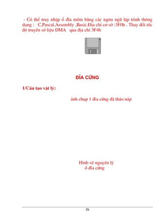 - Cã thÓ truy nhËp æ ®Üa mÒm b»ng c¸c ng«n ng÷ lËp tr×nh th«ng
dông : C,Pascal,Assembly ,Basic.§Þa chØ c¬ së :3F0h . Thay ®æi tèc
®é truyÒn sè liÖu DMA qua ®Þa chØ 3F4h
§Üa cøng
1/CÊu t¹o vËt lý:
¶nh chôp 1 ®Üa cøng ®· th¸o n¾p
H×nh vÏ nguyªn lý
æ ®Üa cøng
26
 