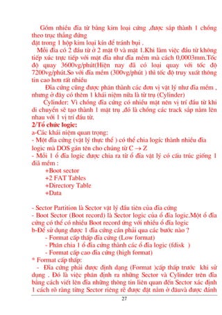 Gåm nhiÒu ®Üa tõ b»ng kim lo¹i cøng ,®−îc s¾p thµnh 1 chång
theo trôc th¼ng ®øng
®Æt trong 1 hép kim lo¹i kÝn ®Ó tr¸nh bôi .
Mçi ®Üa cã 2 ®Çu tõ ë 2 mÆt 0 vµ mÆt 1.Khi lµm viÖc ®Çu tõ kh«ng
tiÕp xóc trùc tiÕp víi mÆt ®Üa nh− ®Üa mÒm mµ c¸ch 0,0003mm.Tèc
®é quay 3600vg/phót(HiÖn nay ®· cã lo¹i quay víi tèc ®é
7200vg/phót.So víi ®Üa mÒm (300vg/phót ) th× tèc ®é truy xuÊt th«ng
tin cao h¬n rÊt nhiÒu
§Üa cøng còng ®−îc ph©n thµnh c¸c ®¬n vÞ vËt lý nh− ®Üa mÒm ,
nh−ng ë ®©y cã thªm 1 kh¸i niÖm n÷a lµ tõ trô (Cylinder)
Cylinder: V× chång ®Üa cøng cã nhiÒu mÆt nªn vÞ trÝ ®Çu tõ khi
di chuyÓn sÏ t¹o thµnh 1 mÆt trô ,®ã lµ chång c¸c track s¾p n»m lªn
nhau víi 1 vÞ trÝ ®Çu tõ.
2/Tæ chøc logic:
a-C¸c kh¸i niÖm quan träng:
- Mét ®Üa cøng (vËt lý thùc thÓ ) cã thÓ chia logÝc thµnh nhiÒu ®Üa
logic mµ DOS g¸n tªn cho chóng tõ C → Z
- Mçi 1 æ ®Üa logic ®−îc chia ra tõ æ ®Üa vËt lý cã cÊu tróc gièng 1
®i· mÒm :
+Boot sector
+2 FAT Tables
+Directory Table
+Data
- Sector Partition lµ Sector vËt lý ®Çu tiªn cña ®Üa cøng
- Boot Sector (Boot record) lµ Sector logic cña æ ®Üa logic.Mét æ ®Üa
cøng cã thÓ cã nhiÒu Boot record øng víi nhiÒu æ ®Üa logic
b-§Ó sö dông ®−îc 1 ®Üa cøng cÇn ph¶i qua c¸c b−íc nµo ?
- Format cÊp thÊp ®Üa cøng (Low format)
- Ph©n chia 1 æ ®Üa cøng thµnh c¸c æ ®Üa logic (fdisk )
- Format cÊp cao ®Üa cøng (high format)
* Format cÊp thÊp:
- §Üa cøng ph¶i ®−îc ®Þnh d¹ng (Format )cÊp thÊp tr−íc khi sö
dông . §ã lµ viÖc ph©n ®Þnh ra nh÷ng Sector vµ Cylinder trªn ®Üa
b»ng c¸ch viÕt lªn ®Üa nh÷ng th«ng tin liªn quan ®Õn Sector x¸c ®Þnh
1 c¸ch râ rµng tõng Sector riªng rÏ ®−îc ®Æt n»m ë ®©uvµ ®−îc ®¸nh
27
 