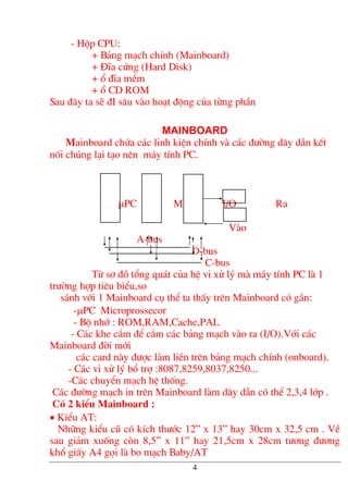 - Hép CPU:
+ B¶ng m¹ch chÝnh (Mainboard)
+ §Üa cøng (Hard Disk)
+ æ ®Üa mÒm
+ æ CD ROM
Sau ®©y ta sÏ ®I s©u vµo ho¹t ®éng cña tõng phÇn
mainboard
Mainboard chøa c¸c linh kiÖn chÝnh vµ c¸c ®−êng d©y dÉn kÕt
nèi chóng l¹i t¹o nªn m¸y tÝnh PC.
µPC M I/O Ra
Vµo
A-bus
D-bus
C-bus
Tõ s¬ ®å tæng qu¸t cña hÖ vi xö lý mµ m¸y tÝnh PC lµ 1
tr−êng hîp tiªu biÓu,so
s¸nh víi 1 Mainboard cô thÓ ta thÊy trªn Mainboard cã g¾n:
-µPC Microprossecor
- Bé nhí : ROM,RAM,Cache,PAL
- C¸c khe c¾m ®Ó c¾m c¸c b¶ng m¹ch vµo ra (I/O).Víi c¸c
Mainboard ®êi míi
c¸c card nµy ®−îc lµm liÒn trªn b¶ng m¹ch chÝnh (onboard).
- C¸c vi xö lý bæ trî :8087,8259,8037,8250...
-C¸c chuyÓn m¹ch hÖ thèng.
C¸c ®−êng m¹ch in trªn Mainboard lµm d©y dÉn cã thÓ 2,3,4 líp .
Cã 2 kiÓu Mainboard :
• KiÓu AT:
Nh÷ng kiÓu cò cã kÝch th−íc 12” x 13” hay 30cm x 32,5 cm . VÒ
sau gi¶m xuèng cßn 8,5” x 11” hay 21,5cm x 28cm t−¬ng ®−¬ng
khæ giÊy A4 gäi lµ bo m¹ch Baby/AT
4
 
