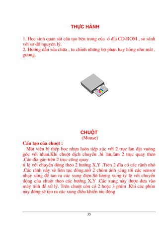 thùc hµnh
1. Häc sinh quan s¸t cÊu t¹o bªn trong cña æ ®Üa CD-ROM , so s¸nh
víi s¬ ®å nguyªn lý.
2. H−íng dÉn söa ch÷a , tu chØnh nh÷ng bé phËn hay háng nh− m¾t ,
g−¬ng.
chuét
(Mouse)
CÊu t¹o cña chuét :
Mét viªn bi thÐp bäc nhùa lu«n tiÕp xóc víi 2 trôc l¨n ®Æt vu«ng
gãc víi nhau.Khi chuét dÞch chuyÓn ,bi l¨n,lµm 2 trôc quay theo
.C¸c ®Üa g¾n trªn 2 trôc còng quay
tØ lÖ víi chuyÓn ®éng theo 2 h−íng X,Y .Trªn 2 ®Üa cã c¸c r·nh nhá
.C¸c r·nh nµy sÏ liªn tôc ®ãng,më 2 chïm ¸nh s¸ng tíi c¸c sensor
nh¹y s¸ng ®Ó t¹o ra c¸c xung ®iÖn.Sè l−îng xung tû lÖ víi chuyÓn
®éng cña chuét theo c¸c h−íng X,Y .C¸c xung nµy ®−îc ®−a vµo
m¸y tÝnh ®Ó xö lý. Trªn chuét cßn cã 2 hoÆc 3 phÝm .Khi c¸c phÝm
nµy ®ãng sÏ t¹o ra c¸c xung ®iÒu khiÓn t¸c ®éng
35
 