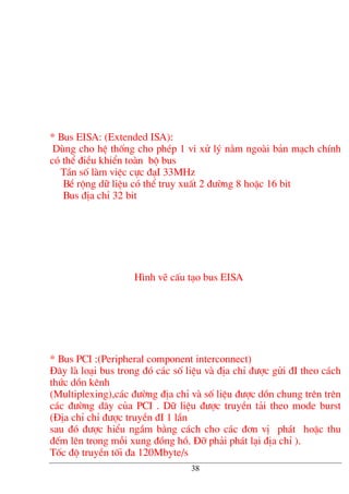 * Bus EISA: (Extended ISA):
Dïng cho hÖ thèng cho phÐp 1 vi xö lý n»m ngoµi b¶n m¹ch chÝnh
cã thÓ ®iÒu khiÓn toµn bé bus
TÇn sè lµm viÖc cùc ®¹I 33MHz
BÒ réng d÷ liÖu cã thÓ truy xuÊt 2 ®−êng 8 hoÆc 16 bit
Bus ®Þa chØ 32 bit
H×nh vÏ cÊu t¹o bus EISA
* Bus PCI :(Peripheral component interconnect)
§©y lµ lo¹i bus trong ®ã c¸c sè liÖu vµ ®Þa chØ ®−îc göi ®I theo c¸ch
thøc dån kªnh
(Multiplexing),c¸c ®−êng ®Þa chØ vµ sè liÖu ®−îc dån chung trªn trªn
c¸c ®−êng d©y cña PCI . D÷ liÖu ®−îc truyÒn t¶i theo mode burst
(§Þa chØ chØ ®−îc truyÒn ®I 1 lÇn
sau ®ã ®−îc hiÓu ngÇm b»ng c¸ch cho c¸c ®¬n vÞ ph¸t hoÆc thu
®Õm lªn trong mçi xung ®ång hå. §ì ph¶i ph¸t l¹i ®Þa chØ ).
Tèc ®é truyÒn tèi ®a 120Mbyte/s
38
 