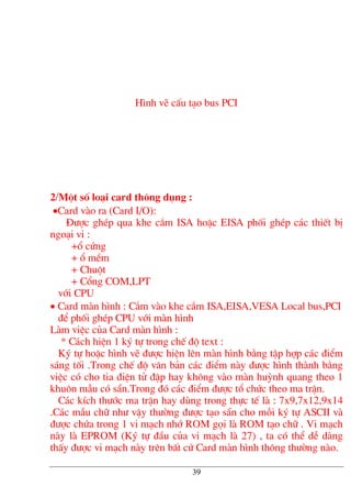 H×nh vÏ cÊu t¹o bus PCI
2/Mét sè lo¹i card th«ng dông :
•Card vµo ra (Card I/O):
§−îc ghÐp qua khe c¾m ISA hoÆc EISA phèi ghÐp c¸c thiÕt bÞ
ngo¹i vi :
+æ cøng
+ æ mÒm
+ Chuét
+ Cæng COM,LPT
víi CPU
• Card mµn h×nh : C¾m vµo khe c¾m ISA,EISA,VESA Local bus,PCI
®Ó phèi ghÐp CPU víi mµn h×nh
Lµm viÖc cña Card mµn h×nh :
* C¸ch hiÖn 1 ký tù trong chÕ ®é text :
Ký tù hoÆc h×nh vÏ ®−îc hiÖn lªn mµn h×nh b»ng tËp hîp c¸c ®iÓm
s¸ng tèi .Trong chÕ ®é v¨n b¶n c¸c ®iÓm nµy ®−îc h×nh thµnh b»ng
viÖc cã cho tia ®iÖn tö ®Ëp hay kh«ng vµo mµn huúnh quang theo 1
khu«n mÉu cã s½n.Trong ®ã c¸c ®iÓm ®−îc tæ chøc theo ma trËn.
C¸c kÝch th−íc ma trËn hay dïng trong thùc tÕ lµ : 7x9,7x12,9x14
.C¸c mÉu ch÷ nh− vËy th−êng ®−îc t¹o s½n cho mçi ký tù ASCII vµ
®−îc chøa trong 1 vi m¹ch nhí ROM gäi lµ ROM t¹o ch÷ . Vi m¹ch
nµy lµ EPROM (Ký tù ®Çu cña vi m¹ch lµ 27) , ta cã thÓ dÔ dµng
thÊy ®−îc vi m¹ch nµy trªn bÊt cø Card mµn h×nh th«ng th−êng nµo.
39
 