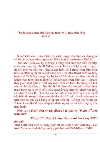 S¬ ®å m¹ch hiÖn ch÷ theo ma trËn 9x14 trªn mµn h×nh
h×nh vÏ
S¬ ®å khèi cña 1 m¹ch hiÓn thÞ ®−îc trang mµn h×nh v¨n b¶n gåm
cã 80 ký tù theo chiÒu ngang vµ 25 ký tù theo chiÒu däc (80x25).
M· ASCII cña c¸c ký tù thuéc 1 trang mµn h×nh cÇn hiÓn thÞ ®−îc
chøa s½n trong bé nhí RAM ®Öm mµn h×nh (mçi ký tù cÇn 1 byte )
®Ó ghi nhí m· cña nã . NÕu ta cÇn hiÓn thÞ 1 trang mµn h×nh gåm
80x25=2000 ký tù th× ta cÇn dïng ®Õn 1 bé nhí RAM ®Öm cã dung
l−îng cì 2KB .Néi dung cña bé nhí RAM ®Öm nµy ®−îc bé ®iÒud
khiÓn mµn h×nh ®−a ra ®Þnh kú ®Ó lµm t−¬i mµn h×nh sau 1 kho¶ng
thêi gian nhÊt ®Þnh ( Nh− vËy mµn h×nh ®Ó hiÓn thÞ th«ng tin lµm
viÖc ë chÕ ®é ®éng ) . Bé nhí RAM ®Öm nµy cßn ph¶i ®−îc th©m
nhËp b»ng bé vi xö lý ®Ó ta cßn cã kh¶ n¨ng thay ®æi ®−îc néi dung
cÇn ®−a ra hiÓn thÞ . C¸c ®Þa chØ A0..A6 sÏ x¸c ®Þnh vÞ trÝ cña ký tù
cÇn hiÓn thÞ trong 1 hµng cßn c¸c ®Þa chØ A7- A11 sÏ x¸c ®Þnh to¹ ®é
tÝnh theo cét cña c¶ 1 hµng ký tù cÇn hiÓn thÞ . Tæ hîp c¸c bit ®Þa chØ
A0-A11 cña RAM ®Öm sÏ quyÕt ®Þnh to¹ ®é cô thÓ cña 1 ký tù trªn
mµn h×nh .
Nh− vËy : RAM ®Öm sÏ x¸c ®Þnh ký tù ®−a ra “ë ®©u ?” trªn
mµn h×nh
“C¸i g× ?“ ( ch÷ g× ) ®−îc ®−a ra th× l−u trong ROM
t¹o ch÷
Trªn Card mµn h×nh ta còng thÊy rÊt dÔ dµng RAM ®Öm nµy . C¸c
lo¹i Card mµn h×nh th«ng th−êng phæ biÕn cã RAM ®Öm = 1MB
40
 