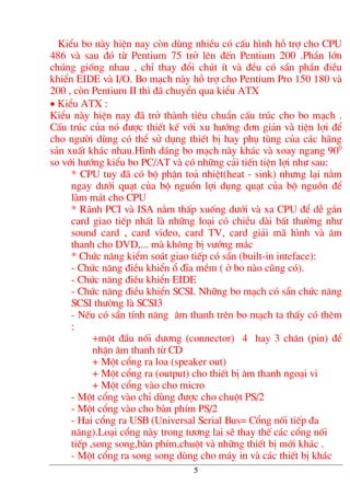 KiÓu bo nµy hiÖn nay cßn dïng nhiÒu cã cÊu h×nh hç trî cho CPU
486 vµ sau ®ã tõ Pentium 75 trë lªn ®Õn Pentium 200 .PhÇn lín
chóng gièng nhau , chØ thay ®æi chót Ýt vµ ®Òu cã s½n phÇn ®iÒu
khiÓn EIDE vµ I/O. Bo m¹ch nµy hç trî cho Pentium Pro 150 180 vµ
200 , cßn Pentium II th× ®· chuyÓn qua kiÓu ATX
• KiÓu ATX :
KiÓu nµy hiÖn nay ®· trë thµnh tiªu chuÈn cÊu tróc cho bo m¹ch .
CÊu tróc cña nã ®−îc thiÕt kÕ víi xu h−íng ®¬n gi¶n vµ tiÖn lîi ®Ó
cho ng−êi dïng cã thÓ sö dông thiÕt bÞ hay phô tïng cña c¸c h·ng
s¶n xuÊt kh¸c nhau.H×nh d¸ng bo m¹ch nµy kh¸c vµ xoay ngang 900
so víi h−íng kiÓu bo PC/AT vµ cã nh÷ng c¶i tiÕn tiÖn lîi nh− sau:
* CPU tuy ®· cã bé phËn to¶ nhiÖt(heat - sink) nh−ng l¹i n»m
ngay d−íi qu¹t cña bé nguån lîi dông qu¹t cña bé nguån ®Ó
lµm m¸t cho CPU
* R·nh PCI vµ ISA n»m thÊp xuèng d−íi vµ xa CPU ®Ó dÔ g¾n
card giao tiÕp nhÊt lµ nh÷ng lo¹i cã chiÒu dµi bÊt th−êng nh−
sound card , card video, card TV, card gi¶i m· h×nh vµ ©m
thanh cho DVD,... mµ kh«ng bÞ v−íng m¾c
* Chøc n¨ng kiÓm so¸t giao tiÕp cã s½n (built-in inteface):
- Chøc n¨ng ®iÒu khiÓn æ ®Üa mÒm ( ë bo nµo còng cã).
- Chøc n¨ng ®iÒu khiÓn EIDE
- Chøc n¨ng ®iÒu khiÓn SCSI. Nh÷ng bo m¹ch cã s½n chøc n¨ng
SCSI th−êng lµ SCSI3
- NÕu cã s½n tÝnh n¨ng ©m thanh trªn bo m¹ch ta thÊy cã thªm
:
+mét ®Çu nèi d−¬ng (connector) 4 hay 3 ch©n (pin) ®Ó
nhËn ©m thanh tõ CD
+ Mét cæng ra loa (speaker out)
+ Mét cæng ra (output) cho thiÕt bÞ ©m thanh ngo¹i vi
+ Mét cæng vµo cho micro
- Mét cæng vµo chØ dïng ®−îc cho chuét PS/2
- Mét cæng vµo cho bµn phÝm PS/2
- Hai cæng ra USB (Universal Serial Bus= Cæng nèi tiÕp ®a
n¨ng).Lo¹i cæng nµy trong t−¬ng lai sÏ thay thÕ c¸c cæng nèi
tiÕp ,song song,bµn phÝm,chuét vµ nh÷ng thiÕt bÞ míi kh¸c .
- Mét cæng ra song song dïng cho m¸y in vµ c¸c thiÕt bÞ kh¸c
5
 