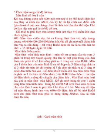 * C¸ch hiÖn trong chÕ ®é ®å ho¹ :
Mµn h×nh ®å ho¹ 1 mµu
Khi nµy kh«ng dïng ®Õn ROM t¹o ch÷ n÷a vµ bé nhí RAM ®Öm lóc
nµy thay v× chøa m· ASCII cña ký tù th× l¹i chøa c¸c ®iÓm ¶nh
(pixel) mµ tæ hîp cña chóng chÝnh lµ h×nh ¶nh cÇn ph¶i thÓ hiÖn. ChÕ
®é lµm viÖc nµy gäi lµ chÕ ®é ®å ho¹.
Gi¶ thiÕt ta ph¶i hiÖn trªn khung h×nh lµm viÖc 640 ®iÓm ¶nh theo
chiÒu ngang vµ
400 ®iÓm theo chiÒu däc th× c¶ khung h×nh lµm viÖc nµy t−¬ng
®−¬ng víi 640x400=256.000®iÓm ¶nh.NÕu ®Ó ghi nhí mçi ®iÓm ¶nh
nh− vËy ta cÇn dïng 1 bit trong RAM ®Öm th× tøc lµ ta cÇn ®Ón bé
nhí = 32.000bytes (gÇn 30 KB)
Mµn h×nh ®å ho¹ mµu:
Mµn h×nh mµu kh¸c mµn h×nh 1 mµu bëi sù cã mÆt cña c¸c côm 3
phÇn tö trong líp huúnh quang phñ lªn bÒ mÆt phÝa trong cña ®Ìn
h×nh,mçi phÇn tö cã kh¶ n¨ng ph¸t ra 1 trong c¸c mµu R,B,G Mµu
cña 1 ®iÓm ¶nh trªn mµn h×nh lµ sù kÕt hîp cña 3 ®iÓm s¸ng ph¸t ra
tõ 3 phÇn tö mµu ®ã khi chóng bÞ 3 tia ®iÖn tö ph¸t ra tõ 3 sóng ë
catèt ®Ìn h×nh b¾n vµo . §Ó ®iÒu khiÓn ®iÓm ¶nh cña mµn h×nh mµu
ta ph¶i cã 3 tÝn hiÖu ®Ó ®iÒu khiÓn 3 tia R,B,G kÌm thªm 1 tÝn hiÖu
®Ó ®iÒu khiÓn c−êng ®é s¸ng(I) cña ®iÓm ¶nh . Mµn h×nh mµu lo¹i
nµy gäi lµ mµn h×nh mµu RBGI . §Ó ghi nhí th«ng tin cho 1 ®iÓm
s¸ng trªn mµn h×nh mµu , trong bé nhí RAM ®Öm theo kiÓu ®· lµm
cho mµn h×nh 1 mµu ta ph¶i tèn 4 bit thay v× 1 bit .Nh− vËy ®Ó hiÖn
thÞ trªn khung h×nh lµm viÖc 640x400 ®iÓm ¶nh th× bé nhí RAM
®Öm cho mµn h×nh mµu ph¶i cã dung l−îng 30kbx4. §©y lµ mµn
h×nh 16 mµu.
¶nh 1 Card mµn h×nh
41
 