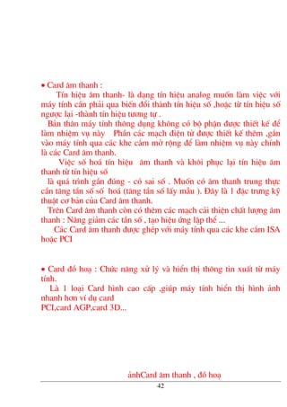 • Card ©m thanh :
TÝn hiÖu ©m thanh- lµ d¹ng tÝn hiÖu analog muèn lµm viÖc víi
m¸y tÝnh cÇn ph¶i qua biÕn ®æi thµnh tÝn hiÖu sè ,hoÆc tõ tÝn hiÖu sè
ng−îc l¹i -thµnh tÝn hiÖu t−¬ng tù .
B¶n th©n m¸y tÝnh th«ng dông kh«ng cã bé phËn ®−îc thiÕt kÕ ®Ó
lµm nhiÖm vô nµy PhÇn c¸c m¹ch ®iÖn tö ®−îc thiÕt kÕ thªm ,g¾n
vµo m¸y tÝnh qua c¸c khe c¾m më réng ®Ó lµm nhiÖm vô nµy chÝnh
lµ c¸c Card ©m thanh.
ViÖc sè ho¸ tÝn hiÖu ©m thanh vµ kh«i phôc l¹i tÝn hiÖu ©m
thanh tõ tÝn hiÖu sè
lµ qu¸ tr×nh gÇn ®óng - cã sai sè . Muèn cã ©m thanh trung thùc
cÇn t¨ng tÇn sè sè ho¸ (t¨ng tÇn sè lÊy mÉu ). §©y lµ 1 ®Æc tr−ng kü
thuËt c¬ b¶n cña Card ©m thanh.
Trªn Card ©m thanh cßn cã thªm c¸c m¹ch c¶i thiÖn chÊt l−îng ©m
thanh : N©ng gi¶m c¸c tÇn sè , t¹o hiÖu øng lËp thÓ ...
C¸c Card ©m thanh ®−îc ghÐp víi m¸y tÝnh qua c¸c khe c¾m ISA
hoÆc PCI
• Card ®å ho¹ : Chøc n¨ng xö lý vµ hiÓn thÞ th«ng tin xuÊt tõ m¸y
tÝnh.
Lµ 1 lo¹i Card h×nh cao cÊp ,gióp m¸y tÝnh hiÓn thÞ h×nh ¶nh
nhanh h¬n vÝ dô card
PCI,card AGP,card 3D...
¶nhCard ©m thanh , ®å ho¹
42
 