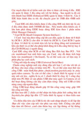 C¸c m¹ch ®iÖn tö sÏ kiÓm so¸t c¸c ®¬n vÞ ®−îc cÊt trong æ ®Üa . IDE
chØ qu¶n lý ®−îc 2 ®Üa cøng nèi víi hÖ thèng . Sau ng−êi ta ®· c¶i
tiÕn thµnh lo¹i EIDE (Enhanced IDE) qu¶n lý ®−îc 4 thiÕt bÞ . C¸c æ
IDE hiÖn hµnh ®−a ra tèc ®é chuyÓn giao tõ 1MB ®Õn 4MB mçi
gi©y.
Card IDE chØ ®iÒu khiÓn ®−îc æ ®Üa cøng IDE mµ th«i tøc lµ c¸c
æ ®Üa chøa ®−îc d−íi 540MB d÷ liÖu . NÕu muèn ®iÒu khiÓn c¸c æ
lín h¬n ph¶i dïng EIDE hoÆc dïng IDE kÌm theo 1 phÇn mÒm
(Disk Manager Ontrack)
* Card SCSI (Small Computer System Inteface) :
1 Card lo¹i nµy,theo tõng cÊp ®é cao dÇn, qu¶n lý ®−îc tõ 8 thiÕt
bÞ (SCSI-1 ,SCSI-2) cho ®Õn 14 thiÕt bÞ (SCSI-3). Card SCSI-3 qu¶n
lý ®−îc 14 thiÕt bÞ vµ tr×nh tiÖn Ých l¹i tù ®éng ®ãng më terminator
khi cÇn thiÕt vµ cã thÓ cho phÐp khëi ®éng tõ æ ®Üa cøng bÊt kú hay æ
®Üa CD-ROM,tuú ý ng−êi dïng.
Card IDE còng nh− SCSI cã thÓ dïng Bus ISA hay Bus PCI . Víi
c¸c mainboard lo¹i míi hiÖn nay c¸c Card nµy ®· ®−îc tÝch hîp
lu«n vµo mainboard ( On-board). Ta cã thÓ xem c¸c sè liÖu nµy ë
phÇn phô lôc cuèi s¸ch.
* Cæng nèi tiÕp ®a n¨ng USB (Universal Serial Bus):
ChuÈn c«ng nghiÖp míi nµy dïng ®Çu nèi lo¹i 1 cì võa víi tÊt c¶
®Ó thay cho mäi cæng cò kh¸c trªn PC . Ta cã thÓ c¾m mäi thø vµo
cæng USB : mµn h×nh,bµn phÝm ,chuét,modem,joystick,m¸y in ,m¸y
quÐt,video camera. Ta cßn cã thÓ c¾m 1 chuçi thiÕt bÞ ngo¹i vi c¸i
nµy nèi c¸i kia , nghÜa lµ ta cã 1 chuçi thiÕt bÞ ch¹y tõ 1 cæng duy
nhÊt trªn PC.Mét sè s¶n phÈm USB nh− m¸y quÐt vµ Camera sè cã
thÓ ho¹t ®éng kh«ng cÇn d©y c¾m ®iÖn riªng- D©y nèi USB cã kh¶
n¨ng cung cÊp nguån ®iÖn.
Cæng USB ho¹t ®éng nhanh gÊp 10 lÇn cæng song song ,gÊp 100
lÇn cæng nèi tiÕp
d÷ liÖu trao ®æi 2 chiÒu cã thÓ nhËn tÝn hiÖu ph¶n h«× c−ìng bøc tõ
Joystick,cho phÐp l¾p ®Õn 127 kiÓu thiÕt bÞ ngo¹i vi theo kiÓu nan
hoa.
¦u ®iÓm ®Çu tiªn cña USB lµ tèc ®é xuÊt nhËp nhanh vµ dÔ l¾p ®Æt
:B¹n chØ viÖc c¾m c¸p nèi vµo phÝa sau m¸y tÝnh .Ch¼ng cÇn ph¶i
bËn t©m tíi Driver ,card c¾m thªm hay x¸c lËp th«ng sè hÖ thèng
45
 