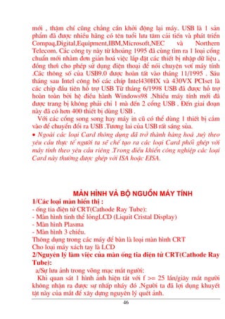 míi , thËm chÝ còng ch¼ng cÇn khëi ®éng l¹i m¸y. USB lµ 1 s¶n
phÈm ®· ®−îc nhiÒu h·ng cã tªn tuæi l−u t©m c¶i tiÕn vµ ph¸t triÓn
Compaq,Digital,Equipment,IBM,Microsoft,NEC vµ Northern
Telecom. C¸c c«ng ty nµy tõ kho¶ng 1995 ®· cïng t×m ra 1 lo¹i cæng
chuÈn míi nh»m ®¬n gi¶n ho¸ viÖc l¾p ®Æt c¸c thiÕt bÞ nhËp d÷ liÖu ,
®ång th¬× cho phÐp sö dông ®iÖn tho¹i ®Ó nãi chuyÖn v¬Ý m¸y tÝnh
.C¸c th«ng sè cña USB9.0 ®−îc hoµn tÊt vµo th¸ng 11/1995 . S¸u
th¸ng sau Intel c«ng bè c¸c chÝp Intel430HX vµ 430VX PCIset lµ
c¸c chip ®Çu tiªn hç trî USB Tõ th¸ng 6/1998 USB ®· ®−îc hç trî
hoµn toµn bëi hÖ ®iÒu hµnh Windows98 .NhiÒu m¸y tÝnh míi ®·
®−îc trang bÞ kh«ng ph¶i chØ 1 mµ ®Õn 2 cæng USB . §Õn giai ®o¹n
nµy ®· cã h¬n 400 thiÕt bÞ dïng USB .
Víi c¸c cæng song song hay m¸y in cò cã thÓ dïng 1 thiÕt bÞ c¾m
vµo ®Ó chuyÓn ®æi ra USB .T−¬ng lai cña USB rÊt s¸ng sña.
• Ngoµi c¸c lo¹i Card th«ng dông ®· trë thµnh hµng ho¸ ,tuú theo
yªu cÇu thùc tÕ ng−êi ta sÏ chÕ t¹o ra c¸c lo¹i Card phèi ghÐp víi
m¸y tÝnh theo yªu cÇu riªng .Trong ®iÒu khiÓn c«ng nghiÖp c¸c lo¹i
Card nµy th−êng ®−îc ghÐp víi ISA hoÆc EISA.
Mµn h×nh vµ bé nguån m¸y tÝnh
1/C¸c lo¹i mµn hiÓn thÞ :
- èng tia ®iÖn tö CRT(Cathode Ray Tube):
- Mµn h×nh tinh thÓ lángLCD (Liquit Cristal Display)
- Mµn h×nh Plasma
- Mµn h×nh 3 chiÒu.
Th«ng dông trong c¸c m¸y ®Ó bµn lµ lo¹i mµn h×nh CRT
Cho lo¹i m¸y x¸ch tay lµ LCD
2/Nguyªn lý lµm viÖc cña mµn èng tia ®iÖn tö CRT(Cathode Ray
Tube):
a/Sù l−u ¶nh trong vâng m¹c m¾t ng−êi:
Khi quan s¸t 1 h×nh ¶nh hiÖn t¾t víi f >= 25 lÇn/gi©y m¾t ng−êi
kh«ng nhËn ra ®−îc sù nhÊp nh¸y ®ã .Ng−êi ta ®· lîi dông khuyÕt
tËt nµy cña m¾t ®Ó x©y dùng nguyªn lý quÐt ¶nh.
46
 