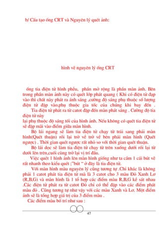 b/ CÊu t¹o èng CRT vµ Nguyªn lý quÐt ¶nh:
h×nh vÏ nguyªn lý èng CRT
èng tia ®iÖn tö h×nh phÔu, phÇn më réng lµ phÇn mµn ¶nh. Bªn
trong phÇn mµn ¶nh nµy cã quÐt líp ph¸t quang ( Khi cã ®iÖn tö ®¹p
vµo th× chÊt nµy ph¸t ra ¸nh s¸ng ,c−êng ®é s¸ng phô thuéc sè l−îng
®iÖn tö ®Ëp vµo,phô thuéc gia tèc cña chóng khi bay ®Õn .
Tia ®iÖn tö ph¸t ra tõ catot ®Ëp ®Õn mµn ph¸t s¸ng . C−êng ®é tia
®iÖn tö nµy
l¹i phô thuéc ®é s¸ng tèi cña h×nh ¶nh. NÕu kh«ng cã quÐt tia ®iÖn tö
sÏ ®Ëp m·i vµo ®iÓm gi÷a mµn h×nh.
Bé l¸i ngang sÏ lµm tia ®iÖn tö ch¹y tõ tr¸i sang ph¶i mµn
h×nh(QuÐt thuËn) råi l¹i trë vÒ trë vÒ bªn ph¶i mµn h×nh (QuÐt
ng−îc) . Thêi gian quÐt ng−îc rÊt nhá so víi thêi gian quÐt thuËn.
Bé l¸i däc sÏ lµm tia ®iÖn tö ch¹y tõ trªn xuèng d−íi råi l¹i tõ
d−íi lªn trªn,cuèi cïng trë l¹i vÞ trÝ ®Çu.
ViÖc quÐt 1 h×nh ¶nh lªn mµn h×nh gièng nh− ta cÇm 1 c¸i bót vÏ
rÊt nhanh theo kiÓu quÐt ;”bót “ ë ®©y lµ tia ®iÖn tö.
Víi mµn h×nh mµu nguyªn lý còng t−¬ng tù .ChØ kh¸c lµ kh«ng
ph¶i 1 catot ph¸t tia ®iÖn tö mµ lµ 3 catot cho 3 mµu §á Xanh L¬
(R,B,G) vµ mµn h×nh lµ 1 tæ hîp c¸c ®iÓm mµu R,B,G kÒ s¸t nhau
.C¸c ®iÖn tö ph¸t ra tõ catot §á chØ cã thÓ ®Ëp vµo c¸c ®iÓm ph¸t
mµu ®á . Còng t−¬ng tù nh− vËy víi c¸c mµu Xanh vµ L¬. Mét ®iÓm
¶nh sÏ lµ tæng hîp gi¸ trÞ cña 3 ®iÓm mµu .
C¸c ®iÓm mµu bè trÝ nh− sau :
47
 