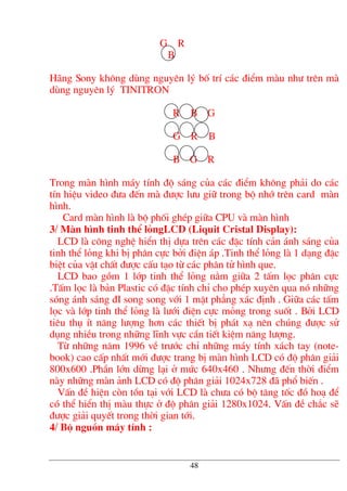 G R
B
H·ng Sony kh«ng dïng nguyªn lý bè trÝ c¸c ®iÓm mµu nh− trªn mµ
dïng nguyªn lý TINITRON
R B G
G R B
B G R
Trong mµn h×nh m¸y tÝnh ®é s¸ng cña c¸c ®iÓm kh«ng ph¶i do c¸c
tÝn hiÖu video ®−a ®Õn mµ ®−îc l−u gi÷ trong bé nhí trªn card mµn
h×nh.
Card mµn h×nh lµ bé phèi ghÐp gi÷a CPU vµ mµn h×nh
3/ Mµn h×nh tinh thÓ lángLCD (Liquit Cristal Display):
LCD lµ c«ng nghÖ hiÓn thÞ dùa trªn c¸c ®Æc tÝnh c¶n ¸nh s¸ng cña
tinh thÓ láng khi bÞ ph©n cùc bëi ®iÖn ¸p .Tinh thÓ láng lµ 1 d¹ng ®Æc
biÖt cña vËt chÊt ®−îc cÊu t¹o tõ c¸c ph©n tö h×nh que.
LCD bao gåm 1 líp tinh thÓ láng n»m gi÷a 2 tÊm läc ph©n cùc
.TÊm läc lµ b¶n Plastic cã ®Æc tÝnh chØ cho phÐp xuyªn qua nã nh÷ng
sãng ¸nh s¸ng ®I song song víi 1 mÆt ph¼ng x¸c ®Þnh . Gi÷a c¸c tÊm
läc vµ líp tinh thÓ láng lµ l−íi ®iÖn cùc máng trong suèt . Bëi LCD
tiªu thô Ýt n¨ng l−îng h¬n c¸c thiÕt bÞ ph¸t x¹ nªn chóng ®−îc sö
dông nhiÒu trong nh÷ng lÜnh vùc cÇn tiÕt kiÖm n¨ng l−îng.
Tõ nh÷ng n¨m 1996 vÒ tr−íc chØ nh÷ng m¸y tÝnh x¸ch tay (note-
book) cao cÊp nhÊt míi ®−îc trang bÞ mµn h×nh LCD cã ®é ph©n gi¶i
800x600 .PhÇn lín dõng l¹i ë møc 640x460 . Nh−ng ®Õn thêi ®iÓm
nµy nh÷ng mµn ¶nh LCD cã ®é ph©n gi¶i 1024x728 ®· phæ biÕn .
VÊn ®Ò hiÖn cßn tån t¹i víi LCD lµ ch−a cã bé t¨ng tèc ®å ho¹ ®Ó
cã thÓ hiÓn thÞ mµu thùc ë ®é ph©n gi¶i 1280x1024. VÊn ®Ò ch¾c sÏ
®−îc gi¶i quyÕt trong thêi gian tíi.
4/ Bé nguån m¸y tÝnh :
48
 