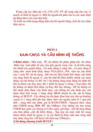 Cung cÊp c¸c ®iÖn ¸p +12,-12V,+5V,-5V ®Ó cung cÊp cho c¸c vi
m¹ch vµ thiÕt bÞ ngo¹i vi. Mét bé nguån tèt ph¶i cho ra c¸c møc ®iÖn
¸p ®óng theo yªu cÇu nh− trªn.
Ta kiÓm tra t×nh tr¹ng ®óng ®¾n cña bé nguån b»ng c¸ch ®o c¸c ch©n
®iÖn ¸p ra.
PhÇn 2
RAM-CMOS vµ cÊu h×nh hÖ thèng
1-Kh¸i niÖm : Mét m¸y PC do nhiÒu bé phËn ghÐp nèi víi nhau
.§iÒu nµy xuÊt ph¸t tõ yªu cÇu gi¶i quyÕt c«ng viÖc vµ tõ kh¶ n¨ng
tµi chÝnh cña ng−êi dïng . Cã m¸y dïng æ cøng lín , cã m¸y dïng æ
cøng nhá ,mµn h×nh kh¸c nhau VGA,EGA...Nãi tãm l¹i cÊu h×nh
cña 1 m¸y PC rÊt ®a d¹ng . §Ó cho hÖ ®iÒu hµnh biÕt ®−îc cÊu h×nh
cña tõng thiÕt bÞ ngo¹i vi ,cña bé nhí ®Ó ®iÒu khiÓn chÝnh x¸c ho¹t
®éng cña hÖ thèng vµ ®èi víi 1 hÖ thèng ®ang ho¹t ®éng æn ®Þnh th×
khi ta thªm vµo hay thay thÕ 1 thiÕt bÞ ngo¹i vi b»ng 1 lo¹i kh¸c th×
hÖ thèng cã nhËn biÕt ®−îc sù thay ®æi nµy kh«ng . §Ó hÖ thèng cã
thÓ nhËn diÖn ®−îc cÊu h×nh m¸y ,c¸c th«ng tin cÊu h×nh nµy cÇn
®−îc khai b¸o trong 1 b¶ng ®−îc BIOS chuÈn bÞ s½n ,®ã lµ b¶ng
th«ng sè SETUP . C¸c th«ng tin ®· ®−îc khai b¸o nµy tån t¹i th−êng
xuyªn ë 1 vïng nhí ghi ®äc ®−îc nhê vµo nguån nu«i lµ 1 qu¶ pin
nhá , vïng nhí nµy ®−îc gäi lµ RAM-CMOS . Nguyªn thuû vïng
nhí CMOS trong IBM /PC dµi 64Bytes .C¸c th«ng tin l−u trong
CMOS bao gåm c¸c th«ng sè æ ®Üa ,ngµy giê thùc , chÕ ®é ho¹t ®éng
cña bµn phÝm ,chÕ ®é khëi ®éng... Sau nµy do m¸y tÝnh bæ xung
thªm nhiÒu thiÕt bÞ ngo¹i vi vµ c¸c thiÕt bÞ kh¸c n÷a nªn vïng nhí
nµy ®−îc t¨ng lªn 128 bytes råi hiÖn nay 256bytes .
2-Sö dông ch−¬ng tr×nh SETUP :
49
 