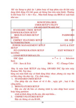 §Ó vµo Setup ta ph¶i Ên 1 phÝm hoÆc tæ hîp phÝm nµo ®ã khi m¸y
®ang khëi ®éng (Cã thÓ quan s¸t th«ng b¸o trªn mµn h×nh) .Th−êng
lµ Del hoÆc Ctr + Alt + Esc . Mµn h×nh Setup cña BIOS sÏ xuÊt hiÖn
nh− sau :
ROM PCI/ISA BIOS
CMOS SETUP UTILITY
AWARD SOFTWARE INC
STANDARD CMOS SETUP I/O
CONFIGURATION SETUP
BIOS FEATURES SETUP PASSWORD
SETING
CHIPSET FEATURES SETUP IDE HDD
AUTODETECTION
POWER MANAGEMENT SETUP SAVE & EXIT
SETUP
PCI CONFIGURATION SETUP EXIT WITHOUT
SAVING
LOAD SETUP DEFAULTS
ESC :Quit ←↑→ ↓ : Selection
Item
F10 : Save & Exit Shif + F2 : Change Color
§©y lµ mµn h×nh SETUP cña h·ng AWARD INC l¾p trªn m¸y
Pentiun 586 .Tuú theo
h·ng mµ mµn h×nh nµy cã h×nh d¸ng kh¸c nhau ,nh−ng c¸c môc th×
c¬ b¶n còng vÉn nh− vËy . C¸c chøc n¨ng :
1. STANDARD CMOS SETUP
Cho phÐp ®Æt c¸c tham sè vÒ æ ®Üa , ngµy giê , lo¹i æ ®Üa
cøng,mÒm...
2. BIOS FEATURES SETUP
§Æt c¸c chÕ ®é b¸o cã ch−¬ng tr×nh l¹ x©m nhËp boot sector
hoÆc b¶ng partition
tr×nh tù khëi ®éng tõ ®Üa nµo ,®Æt mËt khÈu...
3. CHIPSET FEATURES SETUP
§Æt c¸c th«ng sè cña RAM ,
50
 