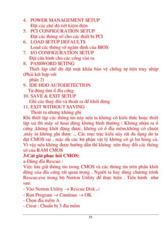 4. POWER MANAGEMENT SETUP
§Æt c¸c chÕ ®é tiÕt kiÖm ®iÖn
5. PCI CONFIGURATION SETUP
§Æt c¸c th«ng sè cho c¸c thiÕt bÞ PCI
6. LOAD SETUP DEFAULTS
Load c¸c th«ng sè ngÇm ®Þnh cña BIOS
7. I/O CONFIGURATION SETUP
§Æt cÊu h×nh cho c¸c cæng vµo ra
8. PASSWORD SETING
ThiÕt lËp chÕ ®é ®Æt mËt khÈu b¶o vÖ chèng tù tiÖn truy nhËp
(Ph¶i kÕt hîp víi
phÇn 2)
9. IDE HDD AUTODETECTION
Tù ®éng t×m æ ®Üa cøng
10. SAVE & EXIT SETUP
Ghi c¸c thay ®ái vµ tho¸t ra ®Ó khëi ®éng
11. EXIT WITHOUT SAVING
Tho¸t ra nh−ng kh«ng ghi
Khi thiÕt lËp c¸c th«ng tin nµy nÕu ta kh«ng cã kiÕn thøc hoÆc thiÕt
lËp sai th× m¸y sÏ ho¹t ®éng kh«ng b×nh th−êng : Kh«ng nhËn ra æ
cøng ,kh«ng khëi ®éng ®−îc, kh«ng cã æ ®Üa mÒm,kh«ng cã chuét
,m¸y in kh«ng ghi ®−îc ... C¸c trôc trÆc kiÓu nµy rÊt ®a d¹ng do ta
®Æt CMOS sai , mÆc dï c¸c bé phËn vËt lý kh«ng cã g× h− háng c¶.
V× vËy nÕu kh«ng ®−îc h−íng dÉn th× kh«ng nªn thay ®æi c¸c th«ng
sè cña RAM CMOS
3-CÊt gi÷ phôc håi CMOS:
a-Dïng ®Üa Rescue :
ViÖc l−u gi÷ th«ng tin trong CMOS vµ c¸c th«ng tin trªn phÇn khëi
®éng cña ®Üa cøng rÊt quan träng . Ng−êi ta hay dïng ch−¬ng tr×nh
Rescue.exe trong bé Norton Utility ®Ó thùc hiÖn . TiÕn hµnh nh−
sau:
- Vµo Norton Utility → Rescue Disk ↵
- Run Program → Continue → OK
- Chän ®Üa mÒm A
- Creat : ChuÈn bÞ 3 ®Üa mÒm
51
 