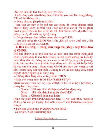 - Sau ®ã lµm lÇn l−ît theo chØ dÉn trªn m¸y
- Cuèi cïng xuÊt hiÖn th«ng b¸o cã thö ®Üa võa míi lµm xong kh«ng
? Ta cã thÓ kh«ng thö .
b- Dïng ph−¬ng ph¸p in mµn h×nh :
NÕu b¹n cã m¸y in cã thÓ l−u c¸c th«ng tin trong ch−¬ng tr×nh
SETUP b»ng c¸ch in mµn h×nh . Më c¸c môc cÇn in råi Ên phÝm
Print screen. CÊt c¸c b¶n in ®Ó l−u tr÷ , khi cã vÊn ®Ò ta dùa theo c¸c
th«ng tin nµy ®Ó thiÕt lËp l¹i hÖ thèng.
c- Dïng ch−¬ng tr×nh ®Ó l−u th«ng tin trong CMOS:
L−u c¸c th«ng tin CMOS vµo 1 file .Khi cã sù cè , më file , viÕt
l¹i th«ng tin ®· cÊt vµo CMOS.
4/ DÊu ®Üa cøng - Chèng x©m nhËp tr¸i phÐp - MËt khÈu b¶o
vÖ CMOS :
§«I khi chóng ta cã nhu cÇu b¶o vÖ m¸y tÝnh cña m×nh tr¸nh khái
nh÷ng ng−êi kh¸c tß mß ,hoÆc kh«ng muèn ng−êi kh«ng am hiÓu kü
thuËt thay ®æi c¸c th«ng sè trªn m¸y ta cã thÓ ¸p dông c¸c ph−¬ng
ph¸p b¶o vÖ nh− ®Æt mËt khÈu hoÆc dïng c¸c ch−¬ng tr×nh ®Æc biÖt
®Ó che dÊu ®Üa cøng . Ngay trong CMOS cña m¸y tÝnh còng ®· cµi
s½n 1 chøc n¨ng ®Æt mËt khÈu . Chóng ta cã thÓ tËn dông chøc n¨ng
nµy ®Ó chèng ng−êi l¹ sö dông m¸y.
a- Chèng khëi ®éng m¸y vµ truy nhËp CMOS :
• §Çu tiªn trong môc BIOS FEATURES SETUP
Chän Security môc nµy tuú lo¹i CMOS cã thÓ cã 2 hay3 tuú chän ,
ch¼ng h¹n 3 tuú chän:
- System : Hái mËt khÈu khi bËt nguån khëi ®éng m¸y
- Setup : Hái mËt khÈu khi muèn vµo CMOS
- None : Kh«ng sö dông mËt khÈu
Dïng c¸c phÝm PgUp,PgDwn (hoÆc dïng + ,-víi lo¹i BIOS Phoenix)
®Ó thay ®æi c¸c gi¸ trÞ nµy. Gi¶ sö ta chän cã mËt khÈu (System hoÆc
Setup).
• TiÕp theo , sang môc PASSWORD SETING :
Gâ Enter . XuÊt hiÖn th«ng b¸o :
Enter Password :-
52
 