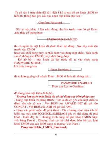 Ta gâ vµo 1 mËt khÈu dµi tõ 1 ®Õn 8 ký tù sau ®ã gâ Enter .BIOS sÏ
hiÓn thÞ th«ng b¸o yªu cÇu x¸c nhËn mËt khÈu nh− sau :
Cornfirm Password :-
Gâ l¹i mËt khÈu 1 lÇn n÷a ;®óng nh− lÇn tr−íc -sau ®ã gâ Enter
,nÕu thÊy cã th«ng b¸o:
PASSWORD ENABLED
th× cã nghÜa lµ mËt khÈu ®· ®−îc thiÕt lËp ®óng . Sau nµy mçi khi
muèn vµo CMOS
hoÆc khi khëi ®éng m¸y ta ph¶i ®¸nh vµo ®óng mËt khÈu . NÕu ®¸nh
sai sÏ kh«ng vµo CMOS , hay khëi ®éng ®−îc.
§Ó gì bá 1 mËt khÈu ®· ®Æt tr−íc ®ã ta vµo chøc n¨ng
PASSWORD SETING
khi thÊy th«ng b¸o
Enter Password :-
th× ta kh«ng gâ g× c¶ mµ Ên Enter . BIOS sÏ hiÓn thÞ th«ng b¸o :
PASSWORD ENABLED
Press any key to Continue
®Ó th«ng b¸o mËt khÈu ®· bÞ bá .
Tr−êng hîp quªn mËt khÈu th× cã thÓ dïng c¸c biÖn ph¸p sau:
- Dïng mËt khÈu tªn h·ng BIOS : Tøc lµ khi cã yªu cÇu mËt khÈu ta
®¸nh vµo c¸c tõ sau : Víi BIOS cña AWARD INC th× gâ vµo
CONCAT . Víi BIOS cña AMI th× gâ vµo AMI.
- Dïng c¸c phÇn mÒm ®Ó ph¸ kho¸ : C¸c ch−¬ng tr×nh tiÖn Ých ®Ó
kiÓm tra m¸y nh− PCCHECK,AMIDIAGS ®Òu cã thÓ dïng ®Ó ph¸
kho¸ . D−íi ®©y lµ 1 ch−¬ng tr×nh dïng ®Ó ph¸ kho¸ CMOS ®−îc
viÕt b»ng Pascal . Ch−¬ng tr×nh cã thÓ ph¸ ®−îc hÇu hÕt c¸c lo¹i
kho¸ CMOS cña c¸c BIOS ®ang cã mÆt t¹i ViÖt Nam :
Program Delete_CMOS_Password;
53
 