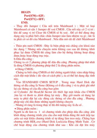 BEGIN
Port[$70]:=$2F;
Port[$71]:=$FF;
END.
- Thay ®æi Jumper ( CÇu nèi trªn Mainboard ) : Mét sè lo¹i
Mainboard cã s½n 1 Jumper ®Ó xo¸ CMOS . CÇu nèi nµy cã 2 vÞ trÝ :
khi ®Ó sang vÞ trÝ Clear th× CMOS sÏ bÞ xo¸ . §Ó cã thÓ dïng øng
dông nµy ta ph¶i biÕt ch¾c ch¾n Jumper nµo lµm nhiÖm vô g× ; tøc lµ
ta ph¶i cã s¬ ®å cña Mainboard . NÕu ®Êu mß rÊt dÔ chÕt Mainboard
.
- Th¸o pin nu«i CMOS : §©y lµ biÖn ph¸p mµ ch¼ng cßn kho¸ nµo
t¸c dông ! Nh−ng nÕu chuyªn m«n kh«ng cao sau ®ã kh«ng kh«i
phôc l¹i ®−îc CMOS th× còng lµm cho hÖ thèng kh«ng ho¹t ®éng
®−îc,hoÆc ho¹t ®éng trôc trÆc.
b-DÊu ®Üa cøng :
Chóng ta cã 2 ph−¬ng ph¸p ®Ó dÊu ®Üa cøng .Ph−¬ng ph¸p thø nhÊt
lµ dïng CMOS vµ ph−¬ng ph¸p thø 2 lµ dïng phÇn mÒm.
• Dïng CMOS :
Chóng ta biÕt r»ng CMOS cã thÓ chèng ng−êi kh¸c x©m nhËp b»ng
c¸ch ®Æt mËt khÈu ( dï vÉn cã c¸ch ph¸ ), ta cã thÓ lîi dông ®Æc tÝnh
nµy.
Vµo STANDARD CMOS SETUP . Trong môc Hard Disk ®Æt
th«ng sè ®Üa cøng lµ None (Kh«ng cã æ ®Üa cøng ) vµ ta ph¶i ghi nhí
l¹i c¸c th«ng sè cña ®Üa cøng bao gåm
sè Cylinder ,Sè Head,Sè Sector råi thiÕt lËp mËt khÈu cho CMOS
,l−u l¹i vµ tho¸t ra ,khëi ®éng l¹i m¸y . B©y giê muèn sö dông l¹i
m¸y ta ph¶i ®Æt l¹i c¸c ®óng c¸c th«ng sè cho ®Üa cøng . Ph−¬ng
ph¸p nµy chØ dÊu ®−îc nh÷ng ng−êi kh«ng chuyªn
- Nh−ng râ rµng lµ trong thùc tÕ th× ®èi t−îng nµy lµ ®a sè .
• Dïng phÇn mÒm :
Ng−íi ta ®· lµm ra 1 sè ch−¬ng tr×nh cho phÐp dÊu ®Üa cøng ,khi
khëi ®éng ch−¬ng tr×nh yªu cÇu cho mËt khÈu ®óng th× míi tiÕp tôc
,nÕu sai mËt khÈu ch−¬ng tr×nh sÏ tù ®éng lµm treo m¸y. Ch¼ng h¹n
ch−¬ng tr×nh HDL.exe (Hard Disk Lock)cña §Æng Minh TuÊn . C¬
chÕ ho¹t ®éng cña ch−¬ng tr×nh nh− sau : Khi cµi ®Æt lªn m¸y
54
 
