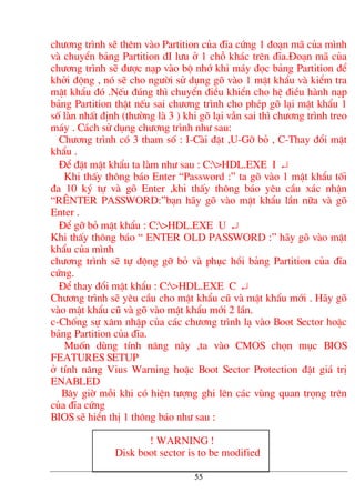 ch−¬ng tr×nh sÏ thªm vµo Partition cña ®Üa cøng 1 ®o¹n m· cña m×nh
vµ chuyÓn b¶ng Partition ®I l−u ë 1 chç kh¸c trªn ®Üa.§o¹n m· cña
ch−¬ng tr×nh sÏ ®−îc n¹p vµo bé nhí khi m¸y ®äc b¶ng Partition ®Ó
khëi ®éng , nã sÏ cho ng−êi sö dông gâ vµo 1 mËt khÈu vµ kiÓm tra
mËt khÈu ®ã .NÕu ®óng th× chuyÓn ®iÒu khiÓn cho hÖ ®iÒu hµnh n¹p
b¶ng Partition thËt nÕu sai ch−¬ng tr×nh cho phÐp gâ l¹i mËt khÈu 1
sè lµn nhÊt ®Þnh (th−êng lµ 3 ) khi gâ l¹i vÉn sai th× ch−¬ng tr×nh treo
m¸y . C¸ch sö dông ch−¬ng tr×nh nh− sau:
Ch−¬ng tr×nh cã 3 tham sè : I-Cµi ®Æt ,U-Gì bá , C-Thay ®æi mËt
khÈu .
§Ó ®Æt mËt khÈu ta lµm nh− sau : C:>HDL.EXE I ↵
Khi thÊy th«ng b¸o Enter “Password :” ta gâ vµo 1 mËt khÈu tèi
®a 10 ký tù vµ gâ Enter ,khi thÊy th«ng b¸o yªu cÇu x¸c nhËn
“R£NTER PASSWORD:”b¹n h·y gâ vµo mËt khÈu lÇn n÷a vµ gâ
Enter .
§Ó gì bá mËt khÈu : C:>HDL.EXE U ↵
Khi thÊy th«ng b¸o “ ENTER OLD PASSWORD :” h·y gâ vµo mËt
khÈu cña m×nh
ch−¬ng tr×nh sÏ tù ®éng gì bá vµ phôc håi b¶ng Partition cña ®Üa
cøng.
§Ó thay ®æi mËt khÈu : C:>HDL.EXE C ↵
Ch−¬ng tr×nh sÏ yªu cÇu cho mËt khÈu cò vµ mËt khÈu míi . H·y gâ
vµo mËt khÈu cò vµ gâ vµo mËt khÈu míi 2 lÇn.
c-Chèng sù x©m nhËp cña c¸c ch−¬ng tr×nh l¹ vµo Boot Sector hoÆc
b¶ng Partition cña ®Üa.
Muèn dïng tÝnh n¨ng nµy ,ta vµo CMOS chän môc BIOS
FEATURES SETUP
ë tÝnh n¨ng Vius Warning hoÆc Boot Sector Protection ®Æt gi¸ trÞ
ENABLED
B©y giê mçi khi cã hiÖn t−îng ghi lªn c¸c vïng quan träng trªn
cña ®Üa cøng
BIOS sÏ hiÓn thÞ 1 th«ng b¸o nh− sau :
! WARNING !
Disk boot sector is to be modified
55
 