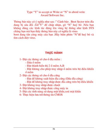 Type “Y” to accept or Write or “N” to abord write
Award Software Inc.
Th«ng b¸o nµy cã ý nghÜa nh− sau :” C¶nh b¸o . Boot Sector trªn ®Üa
®ang bÞ söa ®æi .Gâ”Y” ®Ó chÊp nhËn, gâ “N” huû bá .NÕu b¹n
kh«ng dïng c¸c lÖnh t¸c ®éng lªn vïng hÖ thèng nh− lÖnh SYS
ch¼ng h¹n mµ b¹n thÊy th«ng b¸o nµy cã nghÜa lµ virus
boot ®ang tÊn c«ng m¸y cña b¹n .H·y bÊm phÝm “N”®Ó huû bá vµ
t×m c¸ch diÖt virus.
Thùc hµnh
1- §Æt c¸c th«ng sè cho æ ®Üa mÒm :
- DÊu æ mÒm
- §Æt thµnh hiÓn thÞ 2 æ mÒm A,B
- §Æt kh«ng cho phÐp truy nhËp æ mÒm trªn bé ®iÒu khiÓn
æ mÒm
2- §Æt c¸c th«ng sè cho æ ®Üa cøng
- §Æt ®Ó kh«ng xuÊt hiÖn ®Üa cøng (DÊu ®Üa cøng)
- §Æt ®Ó kh«ng truy nhËp ®−îc ®Üa cøng trªn bé ®iÒu khiÓn
3- §Æt kh«ng truy nhËp ®−îc chuét
4- §Æt kh«ng truy nhËp ®−îc cæng m¸y in
5- §Æt c¸c tÝnh n¨ng sö dông mËt khÈu,xo¸ mËt khÈu
6- Thùc hiÖn l−u tr÷ th«ng tin CMOS
56
 