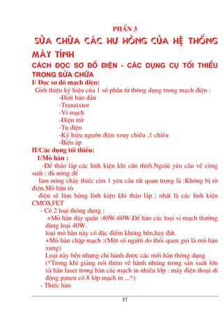 PhÇn 3
Söa ch÷a c¸c h− háng cña hÖ thèng
m¸y tÝnh
C¸ch ®äc s¬ ®å ®iÖn - C¸c dông cô tèi thiÓu
trong söa ch÷a
I/ §äc s¬ ®å m¹ch ®iÖn:
Giíi thiÖu ký hiÖu cña 1 sè phÇn tö th«ng dông trong m¹ch ®iÖn :
-§ièt b¸n dÉn
-Tranzixtor
-Vi m¹ch
-§iÖn trë
-Tô ®iÖn
-Ký hiÖu nguån ®iÖn xoay chiÒu ,1 chiÒu
-BiÕn ¸p
II/C¸c dông tèi thiÓu:
1/Má hµn :
-§Ó th¸o l¾p c¸c linh kiÖn khi cÇn thiÕt.Ngoµi yªu cÇu vÒ c«ng
suÊt : ®ñ nãng ®Ó
lµm nãng ch¶y thiÕc cßn 1 yªu cÇu rÊt quan träng lµ :Kh«ng bÞ rß
®iÖn.Má hµn rß
®iÖn sÏ lµm háng linh kiÖn khi th¸o l¾p ; nhÊt lµ c¸c linh kiÖn
CMOS,FET
- Cã 2 lo¹i th«ng dông :
+Má hµn d©y quÊn :40W-60W.§Ó hµn c¸c lo¹i vi m¹ch th−êng
dïng lo¹i 40W.
lo¹i má hµn nµy cã ®Æc ®iÓm kh«ng bÒn,hay ®øt.
+Má hµn chËp m¹ch :(Mét sè ng−êi do thãi quen gäi lµ má hµn
xung)
Lo¹i nµy bÒn nh−ng chØ hµnh ®−îc c¸c mèi hµn th«ng dông
(*Trong khi gi¶ng nãi thªm vÒ hµnh nhóng trong s¶n xuÊt lín
vµ hµn laser trong hµn c¸c m¹ch in nhiÒu líp : m¸y ®iÖn tho¹i di
®éng panen cã 8 líp m¹ch in ...*)
- ThiÕc hµn
57
 