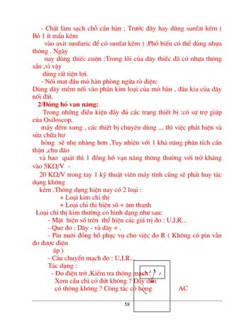 - ChÊt lµm s¹ch chç cÇn hµn : Tr−íc ®©y hay dïng sunfat kÏm (
Bá 1 Ýt mÈu kÏm
vµo axit sunfuric ®Ó cã sunfat kÏm ) .Phæ biÕn cã thÓ dïng nhùa
th«ng . Ngµy
nay dïng thiÕc cuén :Trong lâi cña d©y thiÕc ®· cã nhùa th«ng
s½n ,v× vËy
dïng rÊt tiÖn lîi.
- Nèi mat ®Çu má hµn phßng ngõa rß ®iÖn:
Dïng d©y mÒm nèi vµo phÇn kim lo¹i cña má hµn , ®Çu kia cña d©y
nèi ®Êt.
2/§ång hå v¹n n¨ng:
Trong nh÷ng ®iÒu kiÖn ®Çy ®ñ c¸c trang thiÕt bÞ :cã sù trî gióp
cña Osiloscop,
m¸y ®Õm xung , c¸c thiÕt bÞ chuyªn dïng ... th× viÖc ph¸t hiÖn vµ
söa ch÷a h−
háng sÏ nhÑ nhµng h¬n .Tuy nhiªn víi 1 kh¶ n¨ng ph©n tÝch cÈn
thËn ,chu ®¸o
vµ bao qu¸t th× 1 ®ång hå v¹n n¨ng th«ng th−êng víi trë kh¸ng
vµo 5KΩ/V -
20 KΩ/V trong tay 1 kü thuËt viªn m¸y tÝnh còng sÏ ph¸t huy t¸c
dông kh«ng
kÐm .Th«ng dông hiÖn nay cã 2 lo¹i :
+ Lo¹i kim chØ thÞ
+ Lo¹i chØ thÞ hiÖn sè + ©m thanh
Lo¹i chØ thÞ kim th−êng cã h×nh d¹ng nh− sau:
- MÆt hiÖn sè trªn thÓ hiÖn c¸c gi¸ trÞ ®o : U,I,R...
- Que ®o : D©y - vµ d©y + .
- Pin nu«i ®ång hå phôc vô cho viÖc ®o R ( Kh«ng cã pin vÉn
®o ®−îc ®iÖn
¸p )
- CÇu chuyÓn m¹ch ®o : U,I,R...
T¸c dông :
- §o ®iÖn trë ,KiÓm tra th«ng m¹ch:
Xem cÇu ch× cã ®øt kh«ng ? D©y dÉn
cã th«ng kh«ng ? C«ng t¾c cã háng AC
58
 