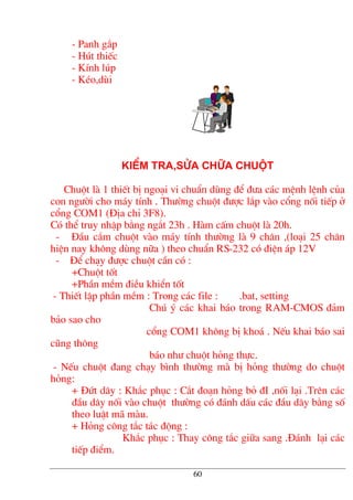 - Panh g¾p
- Hót thiÕc
- KÝnh lóp
- KÐo,dïi
KIÓm tra,söa ch÷a chuét
Chuét lµ 1 thiÕt bÞ ngo¹i vi chuÈn dïng ®Ó ®−a c¸c mÖnh lÖnh cña
con ng−êi cho m¸y tÝnh . Th−êng chuét ®−îc l¾p vµo cæng nèi tiÕp ë
cæng COM1 (§Þa chØ 3F8).
Cã thÓ truy nhËp b»ng ng¾t 23h . Hµm cÊm chuét lµ 20h.
- §Çu c¾m chuét vµo m¸y tÝnh th−êng lµ 9 ch©n ,(lo¹i 25 ch©n
hiÖn nay kh«ng dïng n÷a ) theo chuÈn RS-232 cã ®iÖn ¸p 12V
- §Ó ch¹y ®−îc chuét cÇn cã :
+Chuét tèt
+PhÇn mÒm ®iÒu khiÓn tèt
- ThiÕt lËp phÇn mÒm : Trong c¸c file : .bat, setting
Chó ý c¸c khai b¸o trong RAM-CMOS ®¶m
b¶o sao cho
cæng COM1 kh«ng bÞ kho¸ . NÕu khai b¸o sai
còng th«ng
b¸o nh− chuét háng thùc.
- NÕu chuét ®ang ch¹y b×nh th−êng mµ bÞ háng th−êng do chuét
háng:
+ §øt d©y : Kh¾c phôc : C¾t ®o¹n háng bá ®I ,nèi l¹i .Trªn c¸c
®Çu d©y nèi vµo chuét th−êng cã ®¸nh dÊu c¸c ®Çu d©y b»ng sè
theo luËt m· mµu.
+ Háng c«ng t¾c t¸c ®éng :
Kh¾c phôc : Thay c«ng t¾c gi÷a sang .§¸nh l¹i c¸c
tiÕp ®iÓm.
60
 