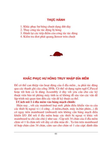 Thùc hµnh
1. Kh¾c phôc h− háng chuét d¹ng ®øt d©y
2. Thay c«ng t¾c t¸c ®éng bÞ háng
3. §¸nh l¹i c¸c tiÕp ®iÓm cña c«ng t¾c t¸c ®éng
4. KiÓm tra diot ph¸t quang,Sensor trªn chuét
kh¾c phôc h− háng truy nhËp ®Üa mÒm
§Ó cã thÓ can thiÖp vµo ho¹t ®éng cña æ ®Üa mÒm , ta ph¶i t¸c ®éng
qua c¸c thanh ghi cña cæng 3F0h. Cã thÓ sö dông ng«n ng÷ C,Pascal
hoÆc tèt h¬n c¶ lµ dïng Assembly ë ®©y víi yªu cÇu cho c¸c kü
thuËt viªn b¶o tr× phßng m¸y tÝnh ta sÏ kh«ng ®I s©u vµo c¸c vÊn ®Ò
lËp tr×nh mµ quan t©m ®Õn c¸c vÊn ®Ò kü thuËt cô thÓ.
1/C¸ch nèi 1 æ ®Üa mÒm vµo b¶ng m¹ch chÝnh:
HiÖn nay , víi c¸c mainbord lo¹i míi ,phÇn ®iÒu khiÓn vµo ra cña
c¸c thiÕt bÞ ngo¹i vi ( æ cøng , æ mÒm,chuét, m¸y in,bµn phÝm...) ®·
cã ngay trªn mainboard (onboard) nªn kh«ng cÇn b¶ng m¹ch ®iÒu
khiÓn I/O .§Ó nèi æ ®Üa mÒm hoÆc c¸c thiÕt bÞ ngo¹i vi kh¸c víi
mainboard ta chØ cÇn chó ý nh− sau : C¸p nèi 34 ch©n cña æ ®Üa mÒm
ch©n sè 1 lµ ch©n nèi víi d©y cã dÊu mµu ®á . Ta t×m trªn mainboard
tæ hîp ch©n c¾m 34 ch©n, c¾m sao cho ch©n sè 1 cña c¸p( ®¸nh dÊu
61
 