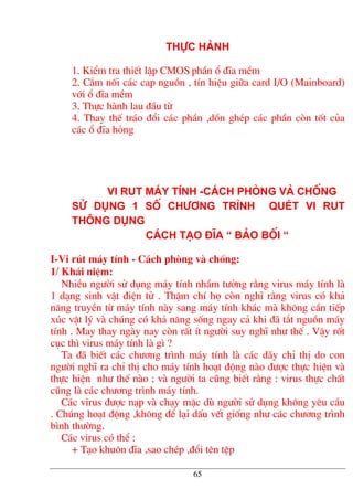 Thùc hµnh
1. KiÓm tra thiÕt lËp CMOS phÇn æ ®Üa mÒm
2. C¾m nèi c¸c cap nguån , tÝn hiÖu gi÷a card I/O (Mainboard)
víi æ ®Üa mÒm
3. Thùc hµnh lau ®Çu tõ
4. Thay thÕ tr¸o ®æi c¸c phÇn ,dån ghÐp c¸c phÇn cßn tèt cña
c¸c æ ®Üa háng
Vi rut m¸y tÝnh -C¸ch phßng vµ chèng
Sö dông 1 sè ch−¬ng tr×nh quÐt vi rut
th«ng dông
C¸ch t¹o ®Üa “ B¶o bèi “
I-Vi rót m¸y tÝnh - C¸ch phßng vµ chèng:
1/ Kh¸i niÖm:
NhiÒu ng−êi sö dông m¸y tÝnh nhÇm t−ëng r»ng virus m¸y tÝnh lµ
1 d¹ng sinh vËt ®iÖn tö . ThËm chÝ hä cßn nghÜ r»ng virus cã kh¶
n¨ng truyÒn tõ m¸y tÝnh nµy sang m¸y tÝnh kh¸c mµ kh«ng cÇn tiÕp
xóc vËt lý vµ chóng cã kh¶ n¨ng sèng ngay c¶ khi ®· t¾t nguån m¸y
tÝnh . May thay ngµy nay cßn rÊt Ýt ng−êi suy nghÜ nh− thÕ . VËy rèt
côc th× virus m¸y tÝnh lµ g× ?
Ta ®· biÕt c¸c ch−¬ng tr×nh m¸y tÝnh lµ c¸c d·y chØ thÞ do con
ng−êi nghÜ ra chØ thÞ cho m¸y tÝnh ho¹t ®éng nµo ®−îc thùc hiÖn vµ
thùc hiÖn nh− thÕ nµo ; vµ ng−êi ta còng biÕt r»ng : virus thùc chÊt
còng lµ c¸c ch−¬ng tr×nh m¸y tÝnh.
C¸c virus ®−îc n¹p vµ ch¹y mÆc dï ng−êi sö dông kh«ng yªu cÇu
. Chóng ho¹t ®éng ,kh«ng ®Ó l¹i dÊu vÕt gièng nh− c¸c ch−¬ng tr×nh
b×nh th−êng.
C¸c virus cã thÓ :
+ T¹o khu«n ®Üa ,sao chÐp ,®æi tªn tÖp
65
 