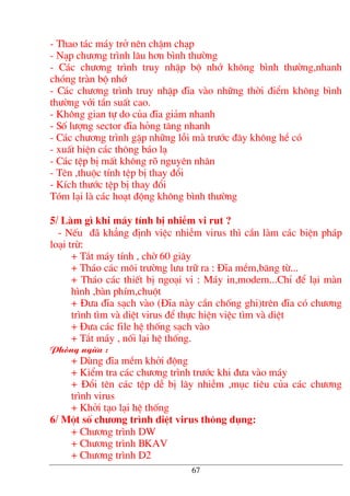 - Thao t¸c m¸y trë nªn chËm ch¹p
- N¹p ch−¬ng tr×nh l©u h¬n b×nh th−êng
- C¸c ch−¬ng tr×nh truy nhËp bé nhí kh«ng b×nh th−êng,nhanh
chãng trµn bé nhí
- C¸c ch−¬ng tr×nh truy nhËp ®Üa vµo nh÷ng thêi ®iÓm kh«ng b×nh
th−êng víi tÇn suÊt cao.
- Kh«ng gian tù do cña ®Üa gi¶m nhanh
- Sè l−îng sector ®Üa háng t¨ng nhanh
- C¸c ch−¬ng tr×nh gÆp nh÷ng lçi mµ tr−íc ®©y kh«ng hÒ cã
- xuÊt hiÖn c¸c th«ng b¸o l¹
- C¸c tÖp bÞ mÊt kh«ng râ nguyªn nh©n
- Tªn ,thuéc tÝnh tÖp bÞ thay ®æi
- KÝch th−íc tÖp bÞ thay ®æi
Tãm l¹i lµ c¸c ho¹t ®éng kh«ng b×nh th−êng
5/ Lµm g× khi m¸y tÝnh bÞ nhiÔm vi rut ?
- NÕu ®· kh¼ng ®Þnh viÖc nhiÔm virus th× cÇn lµm c¸c biÖn ph¸p
lo¹i trõ:
+ T¾t m¸y tÝnh , chê 60 gi©y
+ Th¸o c¸c m«i tr−êng l−u tr÷ ra : §Üa mÒm,b¨ng tõ...
+ Th¸o c¸c thiÕt bÞ ngo¹i vi : M¸y in,modem...ChØ ®Ó l¹i mµn
h×nh ,bµn phÝm,chuét
+ §−a ®Üa s¹ch vµo (§Üa nµy cÇn chèng ghi)trªn ®Üa cã ch−¬ng
tr×nh t×m vµ diÖt virus ®Ó thùc hiÖn viÖc t×m vµ diÖt
+ §−a c¸c file hÖ thèng s¹ch vµo
+ T¾t m¸y , nèi l¹i hÖ thèng.
Phßng ngõa :
+ Dïng ®Üa mÒm khëi ®éng
+ KiÓm tra c¸c ch−¬ng tr×nh tr−íc khi ®−a vµo m¸y
+ §æi tªn c¸c tÖp dÔ bÞ l©y nhiÔm ,môc tiªu cña c¸c ch−¬ng
tr×nh virus
+ Khëi t¹o l¹i hÖ thèng
6/ Mét sè ch−¬ng tr×nh diÖt virus th«ng dông:
+ Ch−¬ng tr×nh DW
+ Ch−¬ng tr×nh BKAV
+ Ch−¬ng tr×nh D2
67
 