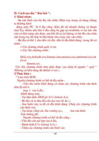 II- C¸ch t¹o ®Üa “ B¶o bèi “:
1/ Kh¸i niÖm:
-Sù cÇn thiÕt cña bé ®Üa söa ch÷a :HiÖn nay trong sö dông chóng
ta th−êng khëi
®éng m¸y PC tõ æ ®Üa cøng ;®iÒu ®ã rÊt nhanh chãng vµ thuËn
tiÖn.Tuy nhiªn nÕu khi æ ®Üa cøng bÞ gÆp sù cè,nhiÔm vi rut mµ vÉn
cßn cã kh¶ n¨ng cøu ®−îc ,mµ khi ®ã ta l¹i kh«ng cã bé ®Üa söa ch÷a
s½n trong tay th× thËt lµ khã kh¨n cho c«ng viÖc söa ch÷a .
- Bé ®Üa cã thÓ 1 cho ®Õn vµi ®Üa -®Òu lµ ®Üa khëi ®éng- trong ®ã cã
chøa :
+ C¸c ch−¬ng tr×nh quÐt vi rut.
+ C¸c file ch−¬ng tr×nh :
fdisk.exe,diskedit.exe,format.com,unerase.exe,unformat.exe,nd
d.exe
himem.sys.
C¸c file ch−¬ng tr×nh trªn ph¶i ®−îc sao chÐp tõ nguån “ s¹ch “
(Kh«ng cã kh¶ n¨ng ®· nhiÔm vi rut ).
2/Thùc hiÖn :
* Lµm trªn DOS:
Nguån ch−¬ng tr×nh cã thÓ tõ ®Üa mÒm :
- Cho ®Üa mÒm khëi ®éng cã chøa c¸c ch−¬ng tr×nh cÇn thiÕt
nh− ®· nãi ë
môc 1 vµo æ ®Üa .
-Khëi ®éng m¸y .
- T¹i dÊu nh¾c DOS gâ A:> format A:/s
- Bá ®Üa cò ra ®−a ®Üa cÇn t¹o vµo råi Ên ↵
- Sau b−íc nµy ta ®· cã ®Üa khëi ®éng .ChÐp c¸c ch−¬ng tr×nh
cÇn thiÕt vµo.
- T¹o hoÆc chÐp c¸c file config.sys , .bat cÇn thiÕt.
-G¹t chèng ghi.
Nguån ch−¬ng tr×nh cã thÓ tõ ®Üa cøng :
- Cho ®Üa cÇn t¹o lËp vµo æ ®Üa.
- §¸nh lÖnh C:> format A:/s↵
- ChÐp c¸c ch−¬ng tr×nh cÇn thiÕt vµo
68
 