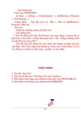 - G¹t chèng ghi.
*Lµm trªn WINDOWS:
-Ên Start → Setting → Controlpanen → Add/Remove Program
→ Tab Startup →
Create Disk . Cho ®Üa vµo æ A OK ↵ . Råi vÒ Add/Remove
Program .Nh− vËy
®· xong
- ChÐp c¸c ch−¬ng tr×nh cÇn thiÕt vµo
- G¹t chèng ghi.
* NÕu ®Ó ®ång thêi lµm ®Üa Rescue cho m¸y ®ang sö dông th× ta
ph¶i lµm 3 ®Üa mÒm ( HoÆc ®¬n gi¶n lµm 1 ®Üa - Dïng ch−¬ng tr×nh
t¹o ®Üa Rescue trong NU ).
C¸c ®Üa b¶o bèi dïng cho söa ch÷a cña chóng ta ®−îc gi÷ g×n
cÈn thËn , khi æ ®Üa cøng cña chóng ta ( hoÆc cña 1 m¸y kh¸c ) bÞ sù
cè ,chóng ta sÏ ®em ra lµm c«ng cô phôc vô söa ch÷a.
Thùc hµnh
1. T¹o ®Üa “b¶o bèi “
2. T¹o bé ®Üa Rescue 3 ®Üa b»ng NU trªn windows
3. Giíi thiÖu ho¹t ®éng cña ch−¬ng tr×nh quÐt vius DW,D2,BKAV.
4. Giíi thiÖu ho¹t ®éng cña ch−¬ng tr×nh DISKEDIT
69
 