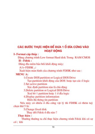 C¸c b−íc thùc hiÖn ®Ó ®−a 1 æ ®Üa cøng vµo
ho¹t ®éng
I- Format cÊp thÊp :
Dïng ch−¬ng tr×nh Low format Hard disk Trong RAM CMOS
II - Fdisk :
Dïng ®Üa mÒm b¶o bèi khëi ®éng m¸y:
A:> FDISK ↵
XuÊt hiÖn mµn h×nh cña ch−¬ng tr×nh FDISK nh− sau :
menu a:
1.Create DOS partition or Logical DOS Drive
T¹o partition khëi ®éng cña DOS hoÆc t¹o c¸c æ logic
2.Set active partition
X¸c ®Þnh partition nµo lµ chñ ®éng
3.Delete partition or Logical DOS Drive
Xo¸ bá 1 partition hoÆc 1 æ ®Üa logic
4.Display partition information
HiÓn thÞ th«ng tin partition
NÕu m¸y cã nhiÒu æ ®Üa cøng vËt lý th× FDISK cã thªm tuú
chän thø 5 lµ:
5.Change fixed disk
Thay ®æi Fdisk æ ®Üa nµo ?
Thùc hiÖn :
Th−êng th−êng ta chØ thùc hiÖn ch−¬ng tr×nh Fdisk khi cã sù
cè ; khi
70
 