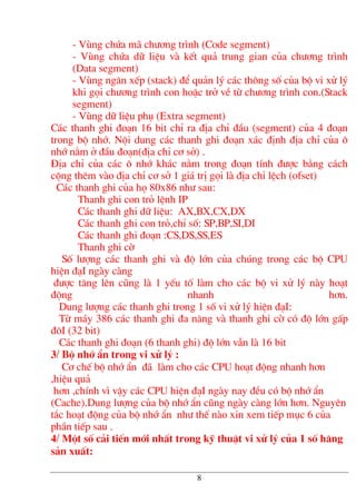 - Vïng chøa m· ch−¬ng tr×nh (Code segment)
- Vïng chøa d÷ liÖu vµ kÕt qu¶ trung gian cña ch−¬ng tr×nh
(Data segment)
- Vïng ng¨n xÕp (stack) ®Ó qu¶n lý c¸c th«ng sè cña bé vi xö lý
khi gäi ch−¬ng tr×nh con hoÆc trë vÒ tõ ch−¬ng tr×nh con.(Stack
segment)
- Vïng d÷ liÖu phô (Extra segment)
C¸c thanh ghi ®o¹n 16 bit chØ ra ®Þa chØ ®Çu (segment) cña 4 ®o¹n
trong bé nhí. Néi dung c¸c thanh ghi ®o¹n x¸c ®Þnh ®Þa chØ cña «
nhí n»m ë ®Çu ®o¹n(®Þa chØ c¬ së) .
§Þa chØ cña c¸c « nhí kh¸c n»m trong ®o¹n tÝnh ®−îc b»ng c¸ch
céng thªm vµo ®Þa chØ c¬ së 1 gi¸ trÞ gäi lµ ®Þa chØ lÖch (ofset)
C¸c thanh ghi cña hä 80x86 nh− sau:
Thanh ghi con trá lÖnh IP
C¸c thanh ghi d÷ liÖu: AX,BX,CX,DX
C¸c thanh ghi con trá,chØ sè: SP,BP,SI,DI
C¸c thanh ghi ®o¹n :CS,DS,SS,ES
Thanh ghi cê
Sè l−îng c¸c thanh ghi vµ ®é lín cña chóng trong c¸c bé CPU
hiÖn ®¹I ngµy cµng
®−îc t¨ng lªn còng lµ 1 yÕu tè lµm cho c¸c bé vi xö lý nµy ho¹t
®éng nhanh h¬n.
Dung l−îng c¸c thanh ghi trong 1 sè vi xö lý hiÖn ®¹I:
Tõ m¸y 386 c¸c thanh ghi ®a n¨ng vµ thanh ghi cê cã ®é lín gÊp
®«I (32 bit)
C¸c thanh ghi ®o¹n (6 thanh ghi) ®é lín vÉn lµ 16 bit
3/ Bé nhí Èn trong vi xö lý :
C¬ chÕ bé nhí Èn ®· lµm cho c¸c CPU ho¹t ®éng nhanh h¬n
,hiÖu qu¶
h¬n ,chÝnh v× vËy c¸c CPU hiÖn ®¹I ngµy nay ®Òu cã bé nhí Èn
(Cache).Dung l−îng cña bé nhí Èn còng ngµy cµng lín h¬n. Nguyªn
t¾c ho¹t ®éng cña bé nhí Èn nh− thÕ nµo xin xem tiÕp môc 6 cña
phÇn tiÕp sau .
4/ Mét sè c¶i tiÕn míi nhÊt trong kü thuËt vi xö lý cña 1 sè h·ng
s¶n xuÊt:
8
 