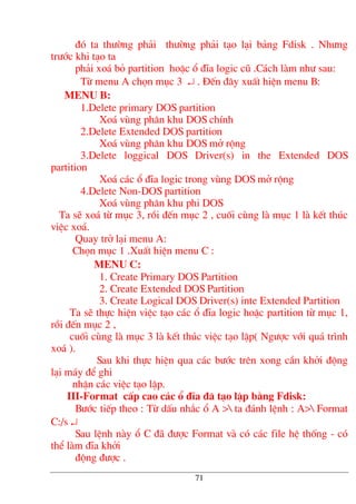 ®ã ta th−êng ph¶i th−êng ph¶i t¹o l¹i b¶ng Fdisk . Nh−ng
tr−íc khi t¹o ta
ph¶i xo¸ bá partition hoÆc æ ®Üa logic cò .C¸ch lµm nh− sau:
Tõ menu A chän môc 3 ↵ . §Õn ®©y xuÊt hiÖn menu B:
menu B:
1.Delete primary DOS partition
Xo¸ vïng ph©n khu DOS chÝnh
2.Delete Extended DOS partition
Xo¸ vïng ph©n khu DOS më réng
3.Delete loggical DOS Driver(s) in the Extended DOS
partition
Xo¸ c¸c æ ®Üa logic trong vïng DOS më réng
4.Delete Non-DOS partition
Xo¸ vïng ph©n khu phi DOS
Ta sÏ xo¸ tõ môc 3, råi ®Õn môc 2 , cuèi cïng lµ môc 1 lµ kÕt thóc
viÖc xo¸.
Quay trë l¹i menu A:
Chän môc 1 .XuÊt hiÖn menu C :
menu C:
1. Create Primary DOS Partition
2. Create Extended DOS Partition
3. Create Logical DOS Driver(s) inte Extended Partition
Ta sÏ thùc hiÖn viÖc t¹o c¸c æ ®Üa logic hoÆc partition tõ môc 1,
råi ®Õn môc 2 ,
cuèi cïng lµ môc 3 lµ kÕt thóc viÖc t¹o lËp( Ng−îc víi qu¸ tr×nh
xo¸ ).
Sau khi thùc hiÖn qua c¸c b−íc trªn xong cÇn khëi ®éng
l¹i m¸y ®Ó ghi
nhËn c¸c viÖc t¹o lËp.
III-Format cÊp cao c¸c æ ®Üa ®· t¹o lËp b»ng Fdisk:
B−íc tiÕp theo : Tõ dÊu nh¾c æ A > ta ®¸nh lÖnh : A> Format
C:/s ↵
Sau lÖnh nµy æ C ®· ®−îc Format vµ cã c¸c file hÖ thèng - cã
thÓ lµm ®Üa khëi
®éng ®−îc .
71
 