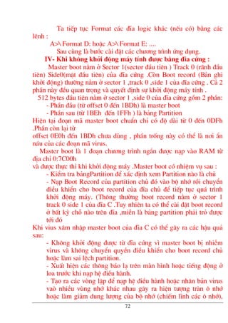 Ta tiÕp tôc Format c¸c ®Üa logic kh¸c (nÕu cã) b»ng c¸c
lªnh :
A> Format D: hoÆc A> Format E: ....
Sau cïng lµ b−íc cµi ®Æt c¸c ch−¬ng tr×nh øng dông.
IV- Khi kh«ng khëi ®éng m¸y tÝnh ®−îc b»ng ®Üa cøng :
Master boot n»m ë Sector 1(sector ®Çu tiªn ) Track 0 (r·nh ®Çu
tiªn) Side0(mÆt ®Çu tiªn) cña ®Üa cøng .Cßn Boot record (B¶n ghi
khëi ®éng) th−êng n»m ë sector 1 ,track 0 ,side 1 cña ®Üa cøng . C¶ 2
phÇn nµy ®Òu quan träng vµ quyÕt ®Þnh sù khëi ®éng m¸y tÝnh .
512 bytes ®Çu tiªn n»m ë sector 1 ,side 0 cña ®Üa cøng gåm 2 phÇn:
- PhÇn ®Çu (tõ offset 0 ®Õn 1BDh) lµ master boot
- PhÇn sau (tõ 1BEh ®Õn 1FFh ) lµ b¶ng Partition
HiÖn t¹i ®o¹n m· master boot chuÈn chØ cã ®é dµi tõ 0 ®Õn 0DFh
.PhÇn cßn l¹i tõ
offset 0E0h ®Õn 1BDh ch−a dïng , phÇn trèng nµy cã thÓ lµ n¬i Èn
n¸u cña c¸c ®o¹n m· virus.
Master boot lµ 1 ®o¹n ch−¬ng tr×nh ng¾n ®−îc n¹p vµo RAM tõ
®Þa chØ 0:7C00h
vµ ®−îc thùc thi khi khëi ®éng m¸y .Master boot cã nhiÖm vô sau :
- KiÓm tra b¶ngPartition ®Ó x¸c ®Þnh xem Partition nµo lµ chñ
- N¹p Boot Record cña partition chñ ®ã vµo bé nhí råi chuyÓn
®iÒu khiÓn cho boot record cña ®Üa chñ ®Ó tiÕp tôc qu¸ tr×nh
khëi ®éng m¸y. (Th«ng th−êng boot record n»m ë sector 1
track 0 side 1 cña ®Üa C .Tuy nhiªn ta cã thÓ cµi ®Æt boot record
ë bÊt kú chç nµo trªn ®Üa ,miÔn lµ b¶ng partition ph¶i trá ®−îc
tíi ®ã
Khi vius x©m nhËp master boot cña ®Üa C cã thÓ g©y ra c¸c hËu qu¶
sau:
- Kh«ng khëi ®éng ®−îc tõ ®Üa cøng v× master boot bÞ nhiÔm
virus vµ kh«ng chuyÓn quyÒn ®iÒu khiÓn cho boot record chñ
hoÆc lµm sai lÖch partition.
- XuÊt hiÖn c¸c th«ng b¸o l¹ trªn mµn h×nh hoÆc tiÕng ®éng ë
loa tr−íc khi n¹p hÖ ®iÒu hµnh.
- T¹o ra c¸c vßng lÆp ®Ó n¹p hÖ ®iÒu hµnh hoÆc nh©n b¶n virus
vaß nhiÒu vïng nhí kh¸c nhau g©y ra hiÖn t−îng trµn « nhí
hoÆc lµm gi¶m dung l−îng cña bé nhí (chiÕm lÜnh c¸c « nhí),
72
 