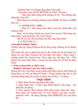 Ch−¬ng tr×nh sÏ tù ®éng nhËn diÖn æ ®Üa cøng .
- TiÕp theo chän SAVE SETTING & EXIT Ên Enter
- NÕu m¸y khëi ®éng b×nh th−êng lµ tèt . NÕu kh«ng h·y
dïng ®Üa “b¶o bèi”
khëi ®éng sau ®ã dïng ch−¬ng tr×nh FDISK víi tham sè MBR
nh− sau :
A:>FDISK.EXE /MBR ↵
( §©y lµ 1 tÝnh n¨ng ch−a ®−îc c«ng bè chÝnh thøc cña
ch−¬ng tr×nh
fdisk cã t¸c dông chuÈn l¹i master boot record . Khi b¶ng nµy
ch−a háng nÆng lÖnh nµy vÉn cã t¸c dông)
- Sau ®ã t¹o c¸c file hÖ thèng cho ®Üa cøng b»ng lÖnh :
A:> SYS.COM C: ↵
• Invalid Partition Table :
Tr−êng hîp nµy b¶ng Partition ®· bÞ háng nÆng ,th−êng do bÞ nhiÔm
vius .
NÕu tr−íc khi x¶y ra th¶m ho¹ nµy ta ®· cã ®Üa cøu hé l−u ®−îc c¸c
th«ng tin cña b¶ng Partition th× vÉn phôc håi ®−îc . HoÆc dïng 1
ch−¬ng tr×nh l−u master boot (Xem phô lôc) ®Ó phôc håi . NÕu
kh«ng b¾t buéc ph¶i fdisk , format l¹i ®Üa cøng råi cµi ®Æt l¹i phÇn
mÒm.
• None system disk or disk error
Replace and press any key when ready...
Th«ng b¸o nµy xuÊt hiÖn trong tr−êng hîp Boot Sector khëi ®éng bÞ
háng hoÆc c¸c file hÖ thèng bÞ háng . Trong tr−êng hîp nµy ta chØ
cÇn khëi ®éng b»ng ®Üa mÒm råi dïng lÖnh SYS C: ↵ lµ ®−îc.
Thùc hµnh
1. Thùc hµnh format cÊp thÊp æ ®Üa cøng
2. Thùc hµnh chia 1 æ ®Üa cøng thµnh nhiÒu æ ®Üa logic , x¸c
®Þnh ®Üa chñ ®éng
3. T×m nguyªn nh©n kh«ng khëi ®éng ®−îc b»ng ®Üa cøng ,
kh¾c phôc c¸c tr−êng hîp bÞ virus nhiÔm vµo boot record ,
partition table . Sö dông ch−¬ng tr×nh DISKEDIT ®Ó so¹n th¶o
®Üa.
74
 