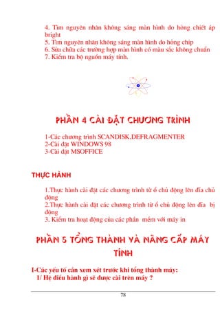 4. T×m nguyªn nh©n kh«ng s¸ng mµn h×nh do háng chiÕt ¸p
bright
5. T×m nguyªn nh©n kh«ng s¸ng mµn h×nh do háng chip
6. Söa ch÷a c¸c tr−êng hîp mµn h×nh cã mµu s¾c kh«ng chuÈn
7. KiÓm tra bé nguån m¸y tÝnh.
PhÇn 4 Cµi ®Æt ch−¬ng tr×nh
1-C¸c ch−¬ng tr×nh SCANDISK,DEFRAGMENTER
2-Cµi ®Æt WINDOWS 98
3-Cµi ®Æt MSOFFICE
Thùc hµnh
1.Thùc hµnh cµi ®Æt c¸c ch−¬ng tr×nh tõ æ chñ ®éng lªn ®Üa chñ
®éng
2.Thùc hµnh cµi ®Æt c¸c ch−¬ng tr×nh tõ æ chñ ®éng lªn ®Üa bÞ
®éng
3. KiÓm tra ho¹t ®éng cña c¸c phÇn mÒm víi m¸y in
PhÇn 5 Tæng thµnh vµ n©ng cÊp m¸y
tÝnh
I-C¸c yÕu tè cÇn xem xÐt tr−íc khi tæng thµnh m¸y:
1/ HÖ ®iÒu hµnh g× sÏ ®−îc cµi trªn m¸y ?
78
 