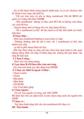 ...Ta cã thÓ tham kh¶o trong thuyÕt minh m¸y vµ c¶ c¸c chuyªn viªn
kü thuËt ë n¬i cung cÊp thiÕt bÞ.
- Víi c¸c lo¹i m¸y cò nÕu ta dïng mainboard 386 th× BIOS chØ
qu¶n lý æ cøng nhá h¬n 540MB
- NÕu mainboard kh«ng cã khe c¾m PCI th× ta kh«ng c¾m ®−îc
c¸c card ®å ho¹
chuyªn dông míi sö dông cho c¸c øng dông ®å ho¹
- Tõ 1 mainboard cô thÓ ®· lùa chän ta cã thÓ tiÕn hµnh c¸c b−íc
tiÕp theo
2/Chän chip :
- Khi mua mainboard th−êng ta mua lu«n c¶ chip
- Th−êng th−êng nh− ®· nãi á trªn víi 1 mainboard cã thÓ c¾m
nhiÒu lo¹i chip
cô thÓ ta ph¶i tham kh¶o tµi liÖu
- Khi lùa chän chip ta còng cÇn lùa chän lo¹i qu¹t lu«n,v× nÕu qu¹t
kh«ng ®ång nhÊt víi chip vÒ h×nh d¸ng th× kh«ng thÓ g¾n ®−îc vµo
chip ®Ó lµm m¸t
3/ Chän æ cøng :
Theo yªu cÇu dung l−îng.
4/ Lùa chän RAM theo khe c¾m më réng
C¸c lo¹i míi hiÖn nay ®Òu dïng lo¹i DIMM
5/ Chän c¸c thiÕt bÞ ngo¹i vi kh¸c :
- Chän æ mÒm
- Chuét
- Bµn phÝm
- Mµn h×nh
- CD-ROM
- C¸c Card phèi ghÐp
6/ Chän nguån :
Cã c¸c lo¹i nguån cã c«ng suÊt 180-240W
§Ó ®¶m b¶o cho c¸c ph¸t triÓn ta nªn chän c«ng suÊt cña nguån trªn
200W
7/Chän vá :
Tuú theo h×nh d¸ng kÕt cÊu cña mainboard ®Ó chän vá .
III- TiÕn hµnh:
80
 