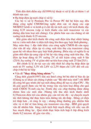 TÝnh ®Õn thêi ®iÓm nµy (8/1999) kü thuËt vi xö lý ®· cã thªm 1 sè
thµnh tùu sau:
• H¹ thÊp ®iÖn ¸p nu«i chip vi xö lý:
C¸c bé vØ xö lý Pentium Pro vµ Power PC thÕ hÖ hiÖn nay ®Òu
dïng c«ng nghÖ CMOS(C«ng nghÖ ®¬n cùc sö dông c¸c cÆp
MOSFET kªnh n vµ kªnh p ë chÕ ®é t¶i tÝch cùc) víi kÝch th−íc ®Æc
tr−ng 0,35 micron (xÊp xØ kÝch th−íc cña mçi tranzixtor vµ c¸c
®−êng dÉn kim lo¹i nèi chóng). C¸c phiªn b¶n sau cña chóng sÏ rót
xuèng kÝch th−íc 0.25 micron.
Khi gi¶m nhá kÝch th−íc th× c«ng suÊt ®iÖn tiªu thô( nhiÖt l−îng
to¶ ra ) trªn mçi ®¬n vÞ diÖn tÝch t¨ng lªn theo quy luËt b×nh ph−¬ng .
May m¾n thay 1 ®Æc tÝnh kh¸c cña c«ng nghÖ CMOS ®· cøu nguy
cho vÊn ®Ò nµy :®iÖn ¸p vµ c«ng suÊt tiªu thô cña tranzistor còng
quan hÖ víi nhau theo quy luËt b×nh ph−¬ng .§iÒu nµy cã nghÜa lµ sù
gi¶m nhá ®iÖn ¸p cung cÊp sÏ bï l¹i viÖc t¨ng c«ng suÊt tiªu thô . H¹
®iÖn ¸p ho¹t ®éng tõ 5V xuèng 2V sÏ tiÕt kiÖm c«ng suÊt 6 lÇn
(25/4) ;h¹ xuèng 1V sÏ gi¶m nhá sù tiªu hao c«ng suÊt 25 lÇn(25/1).
§ã chÝnh lµ lý do t¹i sao c¸c nhµ thiÕt kÕ chip h¹ thÊp ®iÖn ¸p
nu«i tõ 5V xuèng 3,3V råi 2,8V vµ 2,5V thËm chÝ 1,8V ®èi víi c¸c
chÝp ë thÕ hÖ kÕ tiÕp
• VÊn ®Ò “thay ®ång b»ng nh«m “ :
Cïng thêi gian(9/1997) khi mµ Intel c«ng bè bé nhí tÕ bµo ®a ¸p
(Chóng ta sÏ kh¶o s¸t chóng ë phÇn sau “Bé nhí m¸y tÝnh”) th× IBM
®· c«ng bè quy tr×nh chÕ t¹o míi dïng ®ång ®Ó t¹o ra chip CPU . Hä
®· gi¶i quyÕt ®−îc c¸c bÕ t¾c trong viÖc m¹ kim lo¹i ®ång cho qu¸
tr×nh CMOS 7S míi cña hä .Tr−íc ®©y c¸c chip th−êng ®−îc dïng
nh«m lµm c¸c mèi dÉn .Nh−ng khi thu nhá kÝch th−íc d−íi
0,35micron ®iÖn trë cña nh«m g©y c¶n trë tèc ®é - sù chuyÓn m¹ch
tøc thêi kh«ng thÓ thùc hiÖn trªn ®−êng tèc ®é thÊp . §ång cã ®iÖn
trë thÊp h¬n , râ rµng lµ vËy ; nh−ng ®ång th−êng g©y nhiÔm bÈn
silic vµ v× thÕ sÏ lµm háng c¸c tranzistor cña chip . IBM gi¶i quyÕt
vÊn ®Ò nhiÔm bÈn b»ng c¸ch t¸ch biÖt m¹ch ®ång víi silic sau ®ã
bäc m¹ch ®ång l¹i . Qu¸ tr×nh thùc hiÖn tÝch hîp 6 líp ®ång kÝch
th−íc 0,2 micron ®Ó g¾n vµo silic .
9
 