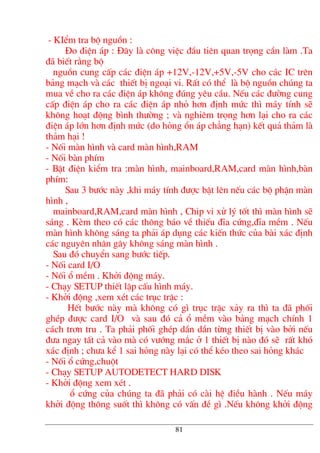- KIÓm tra bé nguån :
§o ®iÖn ¸p : §©y lµ c«ng viÖc ®Çu tiªn quan träng cÇn lµm .Ta
®· biÕt r»ng bé
nguån cung cÊp c¸c ®iÖn ¸p +12V,-12V,+5V,-5V cho c¸c IC trªn
b¶ng m¹ch vµ c¸c thiÕt bÞ ngo¹i vi. RÊt cã thÓ lµ bé nguån chóng ta
mua vÒ cho ra c¸c ®iÖn ¸p kh«ng ®óng yªu cÇu. NÕu c¸c ®−êng cung
cÊp ®iÖn ¸p cho ra c¸c ®iÖn ¸p nhá h¬n ®Þnh møc th× m¸y tÝnh sÏ
kh«ng ho¹t ®éng b×nh th−êng ; vµ nghiªm träng h¬n l¹i cho ra c¸c
®iÖn ¸p lín h¬n ®Þnh møc (do háng æn ¸p ch¼ng h¹n) kÕt qu¶ th¶m lµ
th¶m h¹i !
- Nèi mµn h×nh vµ card mµn h×nh,RAM
- Nèi bµn phÝm
- BËt ®iÖn kiÓm tra :mµn h×nh, mainboard,RAM,card mµn h×nh,bµn
phÝm:
Sau 3 b−íc nµy ,khi m¸y tÝnh ®−îc bËt lªn nÕu c¸c bé phËn mµn
h×nh ,
mainboard,RAM,card mµn h×nh , Chip vi xö lý tèt th× mµn h×nh sÏ
s¸ng . KÌm theo cã c¸c th«ng b¸o vÒ thiÕu ®Üa cøng,®Üa mÒm . NÕu
mµn h×nh kh«ng s¸ng ta ph¶i ¸p dông c¸c kiÕn thøc cña bµi x¸c ®Þnh
c¸c nguyªn nh©n g©y kh«ng s¸ng mµn h×nh .
Sau ®ã chuyÓn sang b−íc tiÕp.
- Nèi card I/O
- Nèi æ mÒm . Khëi ®éng m¸y.
- Ch¹y SETUP thiÕt lËp cÊu h×nh m¸y.
- Khëi ®éng ,xem xÐt c¸c trôc trÆc :
HÕt b−íc nµy mµ kh«ng cã g× trôc trÆc x¶y ra th× ta ®· phèi
ghÐp ®−îc card I/O vµ sau ®ã c¶ æ mÒm vµo b¶ng m¹ch chÝnh 1
c¸ch tr¬n tru . Ta ph¶i phèi ghÐp dÇn dÇn tõng thiÕt bÞ vµo bëi nÕu
®−a ngay tÊt c¶ vµo mµ cã v−íng m¾c ë 1 thiÕt bÞ nµo ®ã sÏ rÊt khã
x¸c ®Þnh ; ch−a kÓ 1 sai háng nµy l¹i cã thÓ kÐo theo sai háng kh¸c
- Nèi æ cøng,chuét
- Ch¹y SETUP AUTODETECT HARD DISK
- Khëi ®éng xem xÐt .
æ cøng cña chóng ta ®· ph¶i cã cµi hÖ ®iÒu hµnh . NÕu m¸y
khëi ®éng th«ng suèt th× kh«ng cã vÊn ®Ò g× .NÕu kh«ng khëi ®éng
81
 