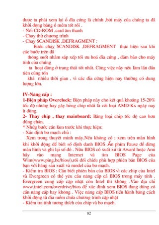 ®−îc ta ph¶i xem l¹i æ ®Üa cøng lµ chÝnh ,bëi m¸y cña chóng ta ®·
khëi ®éng b»ng æ mÒm tèt råi .
- Nèi CD-ROM ,card ©m thanh
- Ch¹y thö ch−¬ng tr×nh
- Ch¹y SCANDISK ,DEFRAGMENT :
B−íc ch¹y SCANDISK ,DEFRAGMENT thùc hiÖn sau khi
c¸c b−íc trªn ®·
th«ng suèt nh»m s¾p xÕp tèi −u ho¸ ®Üa cøng , ®¶m b¶o cho m¸y
tÝnh cña chóng
ta ho¹t ®éng ë tr¹ng th¸i tèt nhÊt. C«ng viÖc nµy nÕu lµm lÇn ®Çu
tiªn còng tèn
kh¸ nhiÒu thêi gian , v× c¸c ®Üa cøng hiÖn nay th−êng cã dung
l−îng lín.
IV-N©ng cÊp :
1-BiÖn ph¸p Overclock: BiÖn ph¸p nµy cho kÕt qu¶ kho¶ng 15-20%
tèc ®é nh−ng hay g©y háng chip nhÊt lµ víi lo¹i AMD-Kx ngµy nay
Ýt dïng.
2- Thay chip , thay mainboard: B»ng lo¹i chip tèc ®é cao h¬n
®óng ch©n.
* Nh÷g b−íc cÇn lµm tr−íc khi thùc hiÖn:
- X¸c ®Þnh bo m¹ch chñ :
Xem trong thuyÕt minh m¸y.NÕu kh«ng cã ; xem trªn mµn h×nh
khi khëi ®éng ®Ó biÕt sè ®Þnh danh BIOS .Ên phÝm Pause ®Ó dõng
mµn h×nh vµ ghi l¹i sè ®ã . Nõu BIOS cã xuÊt xø tõ Award hoÆc Ami
h·y vµo m¹ng Internet vµ t×m BIOS Page cña
Wim(www.ping.be/bios/),råi ®èi chiÕu phï hîp phiªn b¶n BIOS cña
b¹n víi h·ng s¶n xuÊt vµ model cña bo m¹ch.
- KiÓm tra BIOS : CÇn biÕt phiªn b¶n cña BIOS v× c¸c chip cña Intel
vµ Evergreen cã thÓ yªu cÇu n©ng cÊp c¶ BIOS trong m¸y tÝnh .
Evergreen cung cÊp cËp nhËt cßn Intel th× kh«ng .Vµo ®Þa chØ
www.intel.com/overdrive/bios ®Ó x¸c ®Þnh xem BIOS ®ang dïng cã
cÇn n©ng cÊp hay kh«ng . ViÖc n©ng cÊp BIOS tiÕn hµnh b»ng c¸ch
khëi ®éng tõ ®Üa mÒm chøa ch−¬ng tr×nh cËp nhËt
- KiÓm tra tÝnh t−¬ng thÝch cña chip vµ bo m¹ch.
82
 