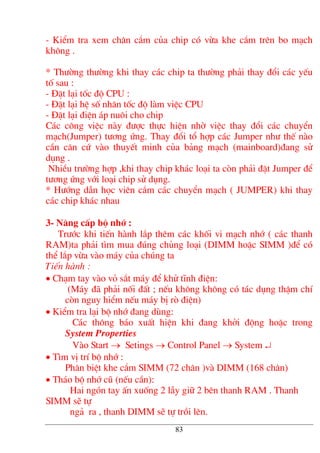 - KiÓm tra xem ch©n c¾m cña chip cã võa khe c¾m trªn bo m¹ch
kh«ng .
* Th−êng th−êng khi thay c¸c chip ta th−êng ph¶i thay ®æi c¸c yÕu
tè sau :
- §Æt l¹i tèc ®é CPU :
- §Æt l¹i hÖ sè nh©n tèc ®é lµm viÖc CPU
- §Æt l¹i ®iÖn ¸p nu«i cho chip
C¸c c«ng viÖc nµy ®−îc thùc hiÖn nhê viÖc thay ®æi c¸c chuyÓn
m¹ch(Jumper) t−¬ng øng. Thay ®æi tæ hîp c¸c Jumper nh− thÕ nµo
cÇn c¨n cø vµo thuyÕt minh cña b¶ng m¹ch (mainboard)®ang sö
dông .
NhiÒu tr−êng hîp ,khi thay chip kh¸c lo¹i ta cßn ph¶i ®Æt Jumper ®Ó
t−¬ng øng víi lo¹i chip sö dông.
* H−íng dÉn häc viªn c¾m c¸c chuyÓn m¹ch ( JUMPER) khi thay
c¸c chip kh¸c nhau
3- N©ng cÊp bé nhí :
Tr−íc khi tiÕn hµnh l¾p thªm c¸c khèi vi m¹ch nhí ( c¸c thanh
RAM)ta ph¶i t×m mua ®óng chñng lo¹i (DIMM hoÆc SIMM )®Ó cã
thÓ l¾p võa vµo m¸y cña chóng ta
TiÕn hµnh :
• Ch¹m tay vµo vá s¾t m¸y ®Ó khö tÜnh ®iÖn:
(M¸y ®· ph¶i nèi ®Êt ; nÕu kh«ng kh«ng cã t¸c dông thËm chÝ
cßn nguy hiÓm nÕu m¸y bÞ rß ®iÖn)
• KiÓm tra l¹i bé nhí ®ang dïng:
C¸c th«ng b¸o xuÊt hiÖn khi ®ang khëi ®éng hoÆc trong
System Properties
Vµo Start → Setings → Control Panel → System ↵
• T×m vÞ trÝ bé nhí :
Ph©n biÖt khe c¾m SIMM (72 ch©n )vµ DIMM (168 ch©n)
• Th¸o bé nhí cò (nÕu cÇn):
Hai ngãn tay Ên xuèng 2 lÉy gi÷ 2 bªn thanh RAM . Thanh
SIMM sÏ tù
ng¶ ra , thanh DIMM sÏ tù tråi lªn.
83
 