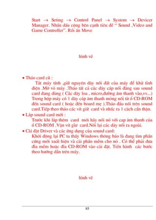 Start → Seting → Control Panel → System → Devicer
Manager. NhÊn dÊu céng bªn c¹nh tiªu ®Ò “ Sound ,Video and
Game Controller”. Råi Ên Move
h×nh vÏ
• Th¸o card cò :
T¾t m¸y tÝnh ,gi÷ nguyªn d©y nèi ®Êt cña m¸y ®Ó khö tÜnh
®iÖn .Më vá m¸y .Th¸o tÊt c¶ c¸c d©y c¸p nèi ®»ng sau sound
card ®ang dïng ( C¸c d©y loa , micro,®−êng ©m thanh vµo,vv...)
Trong hép m¸y cã 1 d©y c¸p ©m thanh máng nèi tõ æ CD-ROM
®Õn sound card ( hoÆc ®Õn board mÑ ).Th¸o ®Çu nèi trªn sound
card.TiÕp theo th¸o c¸c vÝt gi÷ card vµ nhÊc ra 1 c¸ch cÈn thËn.
• L¾p sound card míi :
Tr−íc khi l¾p thªm card míi h·y nèi nã víi cap ©m thanh cña
æ CD-ROM .VÆn vÝt gÜ− card.Nèi l¹i c¸c d©y nèi ra ngoµi.
• Cµi ®Æt Driver vµ c¸c øng dông cña sound card:
Khëi ®éng l¹i PC ta thÊy Windows th«ng b¸o lµ ®ang t×m phÇn
cøng míi xuÊt hiÖn vµ cµi phÇn mÒm cho nã . Cã thÓ ph¶i ®−a
®Üa mÒm hoÆc ®Üa CD-ROM vµo cµi ®Æt. TiÕn hµnh c¸c b−íc
theo h−íng dÉn trªn m¸y.
h×nh vÏ
85
 