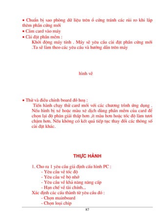 • ChuÈn bÞ sao phßng d÷ liÖu trªn æ cøng tr¸nh c¸c rñi ro khi l¾p
thªm phÇn cøng míi
• C¾m card vµo m¸y
• Cµi ®Æt phÇn mÒm :
Khëi ®éng m¸y tÝnh . M¸y sÏ yªu cÇu cµi ®Æt phÇn cøng míi
.Ta sÏ lµm theo c¸c yªu cÇu vµ h−íng dÉn trªn m¸y
h×nh vÏ
• Thö vµ ®iÒu chØnh board ®å ho¹ :
TiÕn hµnh ch¹y thö card míi víi c¸c ch−¬ng tr×nh øng dông .
NÕu h×nh bÞ xÐ hoÆc mµu xª dÞch dïng phÇn mÒm cña card ®Ó
chän l¹i ®é ph©n gi¶i thÊp h¬n ,Ýt mµu h¬n hoÆc tèc ®é lµm t−¬i
chËm h¬n. NÕu kh«ng cã kÕt qu¶ tiÕp tôc thay ®æi c¸c th«ng sè
cµi ®Æt kh¸c.
Thùc hµnh
1. Cho ra 1 yªu cÇu gi¶ ®Þnh cÊu h×nh PC :
- Yªu cÇu vÒ tèc ®é
- Yªu cÇu vÒ bé nhí
- Yªu cÇu vÒ kh¶ n¨ng n©ng cÊp
- H¹n chÕ vÒ tµi chÝnh...
X¸c ®Þnh c¸c cÊu thµnh tõ yªu cÇu ®ã :
- Chän mainboard
- Chän lo¹i chip
87
 